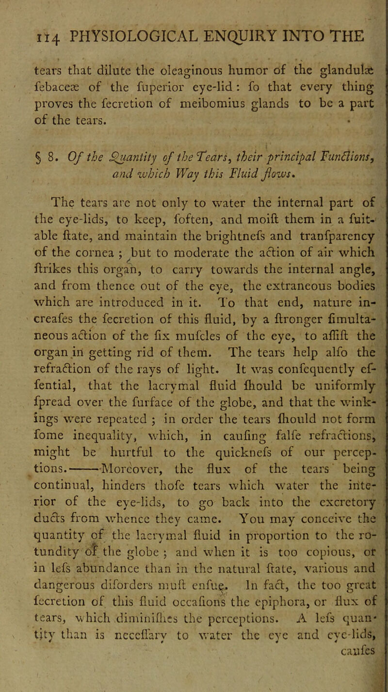 tears that dilute the oleaginous humor of the glandube febaceae of the fuperior eye-lid: fo that every thing proves the fecretion of meibomius glands to be a part of the tears. 5 8. Of the Quantity of the Tears, their principal Fund ions, and which Way this Fluid fows. The tears are not only to water the internal part of the eye-lids, to keep, foften, and moift them in a fuit- able ftate, and maintain the brightnefs and tranfparency of the cornea ; but to moderate the action of air which ftrikes this organ, to carry towards the internal angle, and from thence out of the eye, the extraneous bodies which are introduced in it. To that end, nature in- creafes the fecretion of this fluid, by a flronger fimulta- neous action of the fix mufcles of the eye, to aflift the organ in getting rid of them. The tears help alfo the refraction of the rays of light. It was confcquently ef- fential, that the lacrymal fluid fhould be uniformly fpread over the furface of the globe, and that the wink- ings were repeated ; in order the tears fhould not form fome inequality, which, in caufing falfe refractions, might be hurtful to the quicknefs of our percep- tions. Moreover, the flux of the tears being continual, hinders thofe tears which water the inte- rior of the eye-lids, to go back into the excretory ducts from whence they came. You may conceive the quantity of the lacrymal fluid in proportion to the ro- tundity dr the globe ; and when it is too copious, or in lefs abundance than in the natural ftate, various and dangerous diforders mult enfue. In fact, the too great fecretion of this fluid occafions the epiphora, or flux of tears, which diminifhes the perceptions. A lefs quan- tity than is neceffarv to water the eye and eve-lids, caufes