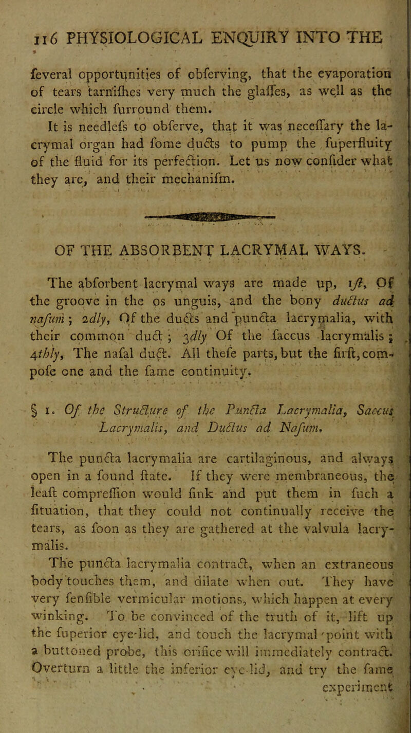 feveral opportunities of obferving, that the evaporation of tears tarn'ifhes very much the glaffes, as well as the circle which furround them. It is needlefs to obferve, that it was neceffary the la- crymal organ had fome dufts to pump the fuperfiuity of the fluid for its perfeftion. Let us now confider what they are, and their mechanifm. OF THE ABSORBENT LACRYMAL WAYS. The abforbent lacrymal ways are made up, \Jl, Of the groove in the os unguis, and the bony duftus ad nafum ) idly, Of the drifts and punfta lacrymalia, with their common duft ; 3dly Of the faccus lacrymalis j 4th'ly, The nafal duft. All thefe parts, but the firft,com- pofe one and the fame continuity. § 1. Of the StruBure of the Punfta Lacrymalia, S act us Lacrymalis, and Dud.us ad Nafu?n. The punfta lacrymalia are cartilaginous, and always open in a found ftatc. If they were membraneous, the leaft comprefiion would fink and put them in fuch a fituadon, that they could not continually receive the tears, as foon as they are gathered at the valvula lacry- malis. The punfta lacrymalia contraft, when an extraneous body touches them, and dilate when out. They have very fenfible vermicular motions, which happen at every winking. To be convinced of the truth of it, lift up the fuperior eye-lid, and touch the lacrymal 'point with a buttoned probe, this orifice will immediately contraft. Overturn a little the inferior eve-lid, and try the fame experiment