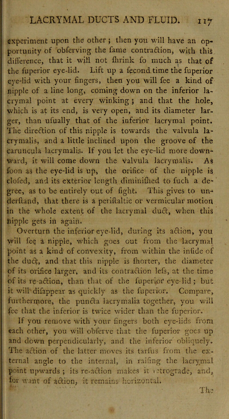 experiment upon the other ; then you will have an op- portunity of obferving the fame contraction, with this difference, that it will not flirink fo much as that of the fuperior eye-lid. Lift up a fecond time the fuperior eye-lid with your fingers, then you will fee a kind of nipple of a line long, coming down on the inferior la- crymal point at every winking; and that the hole, which is at its end, is very open, and its diameter lar- ger, than ufually that of the inferior lacrymal point. The direction of this nipple is towards the valvula la- crymalis, and a little inclined upon the groove of the caruncula lacrymalis. If you let the eye-lid more down- ward, it will come down the valvula lacrymalis. As foon as the eye-lid is up, the orifice of the nipple is clofed, and its exterior length diminifhed to fuch a de- gree, as to be entirely out of fight. This gives to un- derftand, that there is a periftaltic or vermicular motion in the whole extent of the lacrymal duct, when this nipple gets in again. Overturn the inferior eyc-lid, during its action, you will fee a nipple, which goes out from the lacrymal point as a kind of convexity, from within the infide of the duct, and that this nipple is fhorter, the diameter of its orifice larger, and its contraction lefs, at the time of its re-action, than that of the fuperior eye lid; but it will difappear as quickly as the fuperior. Compare, furthermore, the puncta lacrymalia together, you will fee that the inferior is twice wider than the fuperior. If you remove with your fingers both eye-lids from each other, you will obferve that the fuperior goes up and down perpendicularly, and the inferior obliquely. The action of the latter moves its tarfus from the ex- ternal angle to the internal, in railing the lacrymal point upwards ; its re-action makes it ictrograde, and, for want of action, it remains horizontal. ’ The