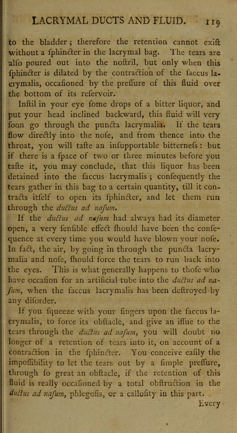 to the bladder; therefore the retention cannot exift without a fphincter in the lacrymal bag. The tears are alfo poured out into the noftril, but only when this fphincter is dilated by the contraction of the faccus la- crymalis, occalioned by the preflure of this fluid over the bottom of its refervoir. Inftil in your eye fome drops of a bitter liquor, and put your head inclined backward, this fluid will very foon go through the puncta lacrymalia. If the tears flow directly into the nofe, and from thence into the throat, you will tafte an infupportable bitternefs : but if there is a fpace of two or three minutes before you tafte it, you may conclude, that this liquor has been detained into the faccus lacrymalis ; confequently the tears gather in this bag to a certain quantity, till it con- tracts itfclf to open its fphincter, and let them run through the dudus ad nafum. If the dudus ad nafum had always had its diameter open, a very fenfible effect flrould have been the confe- quence at every time you would have blown your nofe. In fa£t, the air, by going in through the puncta lacry- malia and nofe, fhould force the tears to run back into the eyes. This is what generally happens to thofe who have occafion for an artificial tube into the dudus ad na- fum, when the faccus lacrymalis has been deftroyed by any diforder. If you fqueeze with your fingers upon the faccus la- crymalis, to force its obftacle, and give an iffue to the tears through the dudus ad nafum, you will doubt no longer of a retention of tears into it, on account of a contraction in the fphincter. You conceive eafily the impoffibility to let the tears out by a Ample preffurc, through fo great an obftacle, if the retention of this fluid is really occafioned by a total obftruction in the dudus ad nafum, phlegofis, or a calloftty in this part. Kvcry 9