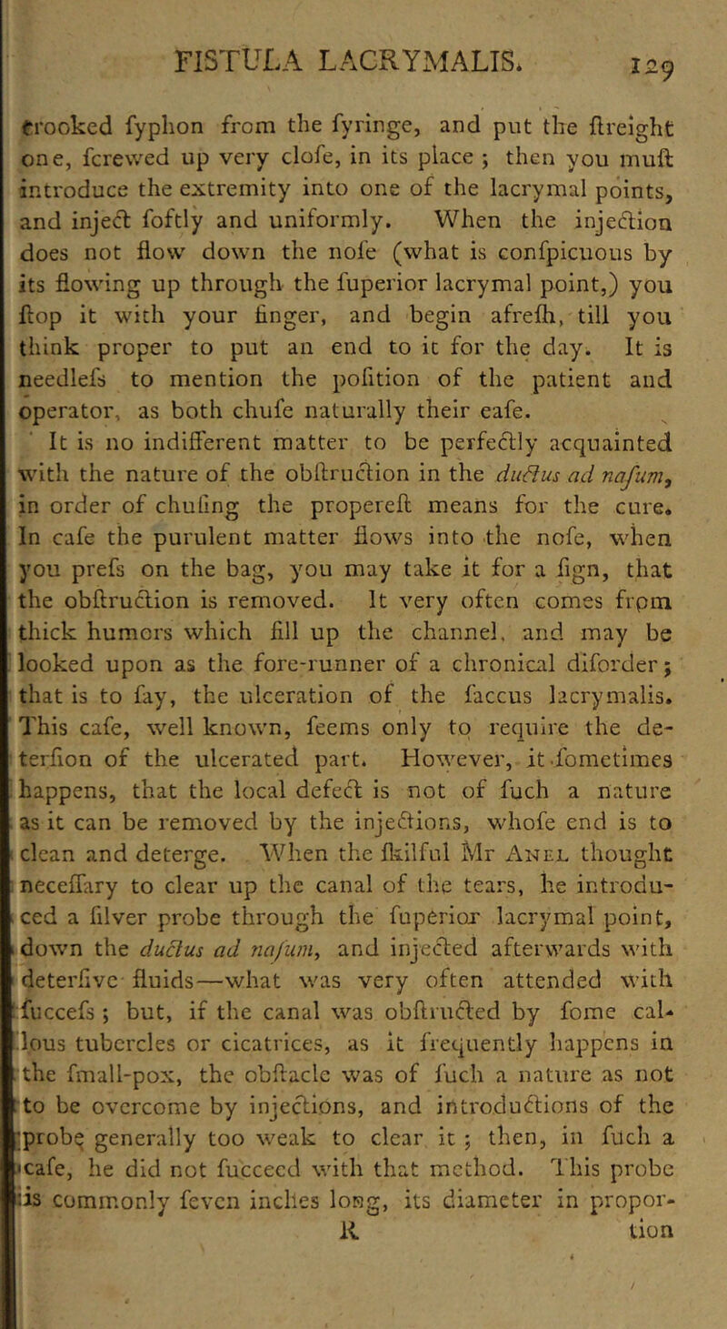 Crooked fyplion from the fyringe, and put the (Height one, fcrewed up very clofe, in its place ; then you muft introduce the extremity into one of the lacrymal points, and injeCt foftly and uniformly. When the injection does not flow down the nofe (what is confpicuous by its flowing up through the fuperior lacrymal point,) you flop it with your finger, and begin afrefh, till you think proper to put an end to it for the day. It is needlefs to mention the pofition of the patient and operator, as both chufe naturally their eafe. It is no indifferent matter to be perfectly acquainted with the nature of the obftruction in the duRus ad nafum, in order of chufing the propereft means for the cure. In cafe the purulent matter flows into the nofe, when you prefs on the bag, you may take it for a flgn, that the obftruction is removed. It very often comes frpm thick humors which fill up the channel, and may be looked upon as the fore-runner of a chronical diforder j that is to fay, the ulceration of the faccus kcrymalis. This cafe, well known, feems only to require the de- terfion of the ulcerated part. However, it fometimes happens, that the local defect is not of fuch a nature as it can be removed by the injections, whofe end is to clean and deterge. When the Ikilful Mr An el thought neceffary to clear up the canal of the tears, he introdu- ced a filver probe through the fuperior lacrymal point, down the ductus ad nafum, and injected afterwards with deterfive fluids—what was very often attended with fuccefs ; but, if the canal was obftruCted by fome cal- 'lous tubercles or cicatrices, as it frequently happens in the fmali-pox, the obflacle was of fuch a nature as not to be overcome by injections, and introductions of the *prob$ generally too weak to clear it ; then, in fuch a • cafe, he did not fucceed with that method. This probe ris commonly feven indies long, its diameter in propor- R tion