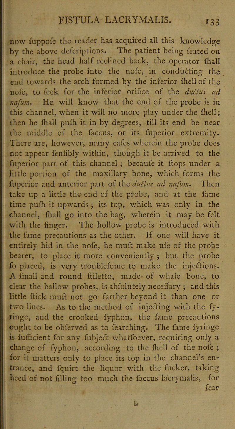 now fuppofe the reader has acquired all this knowledge by the above defcriptions. The patient being feated oil a chair, the head half reclined back, the operator fhall introduce the probe into the nofe, in conducing the end towards the arch formed by the inferior Ihell of the nofe, to feek for the inferior orifice of the dudlus ad nafum. He. will know that the end of the probe is in this channel, when it will no more play under the fhell; then he fhall pufh it in by degrees, till its end be near the middle of the faccus, or its fuperior extremity. There are, however, many cafes wherein the probe does not appear fenfibly within, though it be arrived to the fuperior part of this channel ; becaufe it flops under a little portion of the maxillary bone, which forms the fuperior and anterior part of the duttus ad nafum. Then take up a little the end of the probe, and at the fame time pufh it upwards ; its top, which was only in the channel, fhall go into the bag, wherein it may be felt with the finger. The hollow probe is introduced with the fame precautions as the other. If one will have it entirely hid in the nofe, he muft make ufe of the probe bearer, to place it more conveniently ; but the probe fo placed, is very troublefome to make the injections. A fmall and round ftiletto, made* of whale bone, to clear the hallow probes, is absolutely neceffary ; and this little flick muft not go farther beyond it than one or two lines. As to the method of injecting with the fy- ringe, and the crooked fyphon, the fame precautions ought to be obferved as to fearching. The fame fyringe is fufficient for any fubject whatfoever, requiring only a change of fyphon, according to the fhell of the nofe ; for it matters only to place its top in the channel’s en- trance, and fquirt the liquor with the fucker, taking heed of not filling too much the faccus lacrymalis, for fear L