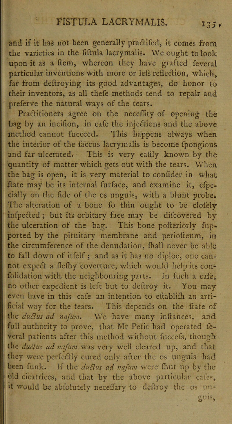 and if it has not been generally pra&ifed, it comes from the varieties in the fiftula lacrymalis. We ought to look upon it as a Hem, whereon they have grafted feveral particular inventions with more or lefs reflection, which, far from deftroying its good advantages, do honor to their inventors, as all thefe methods tend to repair and preferve the natural ways of the tears. Praftitioners agree on the neceffity of opening the bag by an incifion, in cafe the injeftions and the above method cannot fucceed. This happens always when the interior of the faccus lacrymalis is become fpongious and far ulcerated. This is very eafily known by the quantity of matter which gets out with the tears. When the bag is open, it is very material to confider in what ftate may be its internal furface, and examine it, efpe- cially on the fide of the os unguis, with a blunt probe. The alteration of a bone fo thin ought to be clofely infpected ; but its crbitary face may be difcovered by the ulceration of the bag. This bone pofteriorly fup- ported by the pituitary membrane and periofteum, in the circumference of the denudation, fhall never be able to fall down of itfelf; and as it has no diploe, one can- not expect a flefhy coverture, which would help its con- folidation with, the neighbouring parts. Jn fuch a cafe, no other expedient is left but to deftroy it. You may even have in this cafe an intention to eftablifh an arti- ficial way for the tears. This depends on the ftate of the dudus ad nafum. We have many inftances, and full authority to prove, that Mr Petit had operated fe- veral patients after this method without fuccefs, though the dudus ad nafum was very well cleared up, and that they were perfectly cured only after the os unguis had been funk. If the dudus ad nafum were fhut up by the old cicatrices, and that by the above particular cafes, it would be abfolutely necefiary to deftroy the os un- guis.