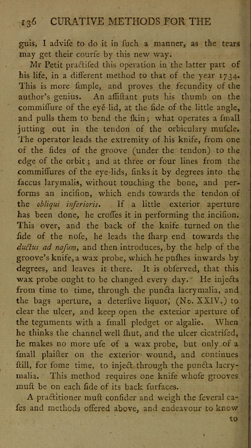 guis, I advife to do it in fuch a manner, as the tears may get their courfe by this new way. Mr Petit practifed this operation in the latter part of his life, in a different method to that of the year 1734. This is more fimple, and proves the fecundity of the author’s genius. An alkflant puts his thumb on the commiffure of the eye lid, at the fide of the little angle, and pulls them to bend the fkin; what operates a fmall jutting out in the tendon of the orbiculary mufcle. The operator leads the extremity of his knife, from one of the Tides of the groove (under the tendon) to the edge of the orbit ; and at three or four lines from the commiffures of the eye-lids, finks it by degrees into the faccus larymalis, without touching the bone, and per- forms an incifion, which ends towards the tendon of the obliqui inferior is. If a little exterior aperture has been done, he croffes it in performing the incifion. This over, and the back of the knife turned on the fide of the nofe, he leads the fharp end towards the duftus ad nafuniy and then introduces, by the help of the groove’s knife, a wax probe, which he pufhes inwards by degrees, and leaves it there. It is obferved, that this wax probe ought to be changed every day. He injects from time to time, through the puncta lacrymalia, and the bags aperture, a deterfive liquor, (No. XXIV.) to dear the ulcer, and keep open the exterior aperture of the teguments with a fmall pledget or algalie. When he thinks the channel well fliut, and the ulcer cicatrifed, he makes no more ufe of a wax probe, but only of a fmall plaifter on the exterior wound, and continues kill, for fome time, to inject through the puncta lacry- malia. This method requires one knife whofe grooves muff be on each fide of its back furfaces. A practitioner muft confider and weigh the feveral ca- fes and methods offered above, and endeavour to know to <