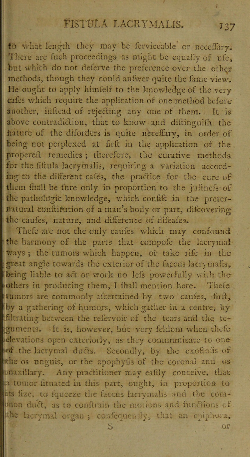 13 7 fa -\vliat length they may be ferviceable or necdfary. There are fuch proceedings as might be equally of life, but which do not deferve the preference over the other methods, though they could anfwer quite the fame view. He ought to apply himfelf to the knowledge of the very cafes which require the application of one method before another, iiiflead of rejecting any one of them. It is above contradiction, that to know and diftingtiifh the future of the di(orders is quite nkceffary, in order of being not perplexed at fir(t in the application of the propereit remedies ; therefore, the curative methods for the iiftula lacrymalis, requiring a variation accord- ing to the different cafes, the practice for the cure of them fti&ll be fare only in proportion to the juttnefs of the pathologic knowledge, which confift in the preter- natural CGnftiPution of a man’s body or part, difeovering the caufes, nature, and difference of dileafes. Thefe are not the only caufes which may confound the harmony of the parts that compofe the laqrymal “frays ; the tumors which happen, or take rife in the great angle towards the exterior of the faccus lacrymalis, being liable to act or work no lefs powerfully with the others in producing them, I fhall mention here. Thefe tumors are commonly ascertained by two caufes, ftril, by a gathering of humors, which gather in a centre, by titrating between the referv'oir of the tears and the te- guments. It is, however, but very feldom when thefe •elevations open exteriorly, as- they communicate to one mf the lacrymal ducts. Secondly, by the exoRofis of tthe os unguis, or the apophylis of the cpronal and os unaxillary. Any practitioner may eafily conceive, that ci tumor (itnated in this part, ought, in proportion to iits lize, to fqueeze the faccus lacrymalis and the com* nnon duel, as to conftrain the motions and functions of • -he lacrymal organ j confequeiidy, that an cpiphoia, e