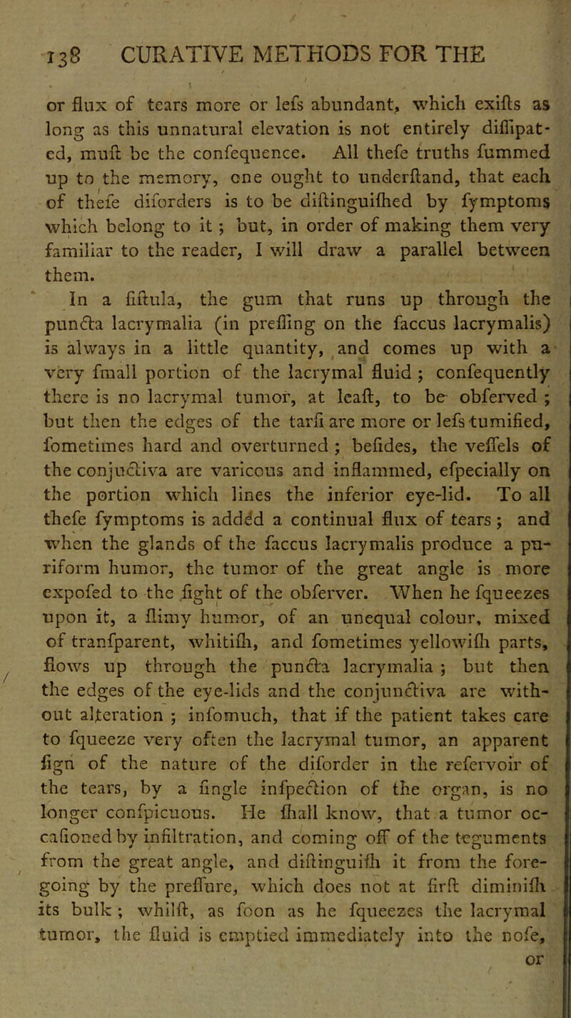 or flux of tears more or lefs abundant, which exifls as long as this unnatural elevation is not entirely diflipat* ed, muft be the confequence. All thefe truths fummed up to the memory, one ought to underftand, that each of thefe disorders is to be diftinguifhed by fymptoms which belong to it ; but, in order of making them very familiar to the reader, I will draw a parallel between them. In a fiftula, the gum that runs up through the punfta lacrymalia (in prefling on the faccus lacrymalis) is always in a little quantity, and comes up with a very fmall portion of the lacrymal fluid ; confequently there is no lacrymal tumor, at Icaft, to be- obferved ; but then the edges of the tarfi are more or lefs tumified, fometimes hard and overturned ; befides, the veflels of the conjuctiva are varicous and inflammed, efpecially on the portion which lines the inferior eye-lid. To all thefe fymptoms is adddd a continual flux of tears; and when the glands of the faccus lacrymalis produce a pn- riform humor, the tumor of the great angle is more expofed to the light of the obferver. When he fqueezes upon it, a flimy humor, of an unequal colour, mixed of transparent, whitifh, and fometimes yellowifh parts, flows up through the punch, lacrymalia ; but then the edges of the eye-lids and the conjunctiva are with- out alteration ; infomuch, that if the patient takes care to fqueeze very often the lacrymal tumor, an apparent flgn of the nature of the diforder in the refervoir of the tears, by a Angle infpeclion of the organ, is no longer confpicuous. He {hall know, that a tumor oc- cafioned by infiltration, and coming off of the teguments from the great angle, and diftinguifh it from the fore- going by the preflure, which does not at firfl diminifh its bulk ; whilft, as foon as he fqueezes the lacrymal tumor, the fluid is emptied immediately into the nofe,