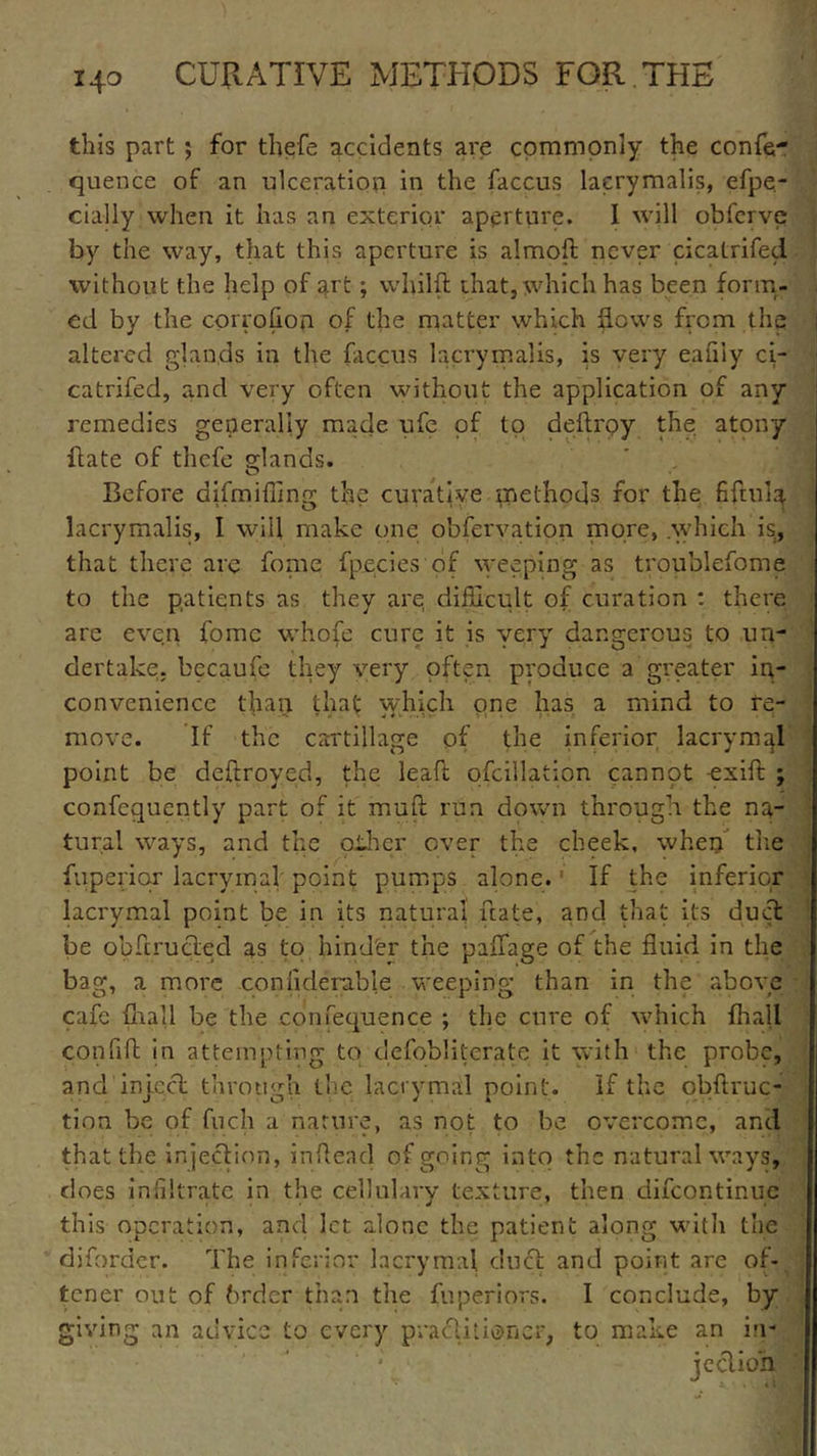 this part ; for thefe accidents are commonly the confer quence of an ulceration in the faccus lacrymalis, efpe- cially when it has an exterior aperture. I will obferve by the way, that this aperture is almod never cicatrifed without the help of art; whilft that, which has been form- ed by the corrofion of the matter which flows from the altered glands in the faccus lacrymalis, is very eafiiy ci- catrifed, and very often without the application of any remedies generally made ufe of to deftrpy the atony date of thefe glands. Before difmiffing the curative methods for the fifuflq lacrymalis, I will make one observation more, .which is, that there are fonie fpecies of weeping as troublefome to the patients as they are difficult of curation : there are even fomc whofe cure it is very dangerous to un- dertake. becaufe they very often produce a greater in- convenience than that which one has a mind to re- move. If the cartillage of the inferior lacrymal point be deftroyed, the lead ofcillatiqn cannqt -exid ; confcquently part of it mud run down through the na- tural ways, and the other over the cheek, when the fuperiqr lacrymal' point pumps alone. If the inferior lacrymal point be in its natural date, and that its duct be obdructed as to hind'er the paffage of the fluid in the bag, a more considerable weeping than in the above cafe {hall be the confequence ; the cure of which fhall confid in attempting to defobliterate it with the probe, and inject through the lacrymal point. If the obftruc- tion be of fuch a nature, as not to be overcome, and ... . • ' t ' • * t that the injection, indead of going into the natural ways, does infiltrate in the cellulary texture, then difeontinue this operation, and let alone the patient along with the diforder. The inferior lacrymal duct and point are of- tener out of brder than the fnperiors. I conclude, by giving an advice to every practitioner, to make an in-