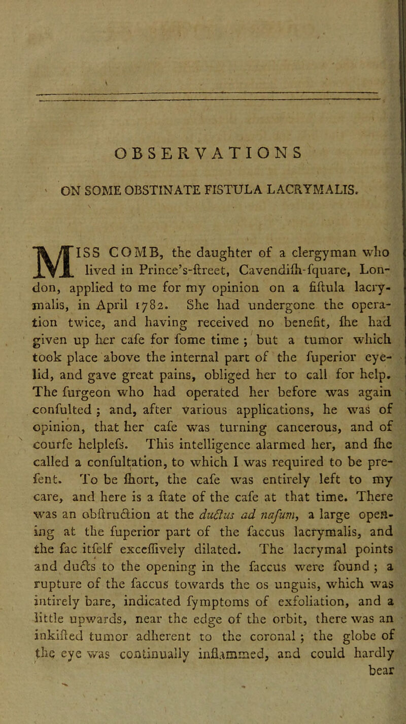 ON SOME OBSTINATE FISTULA LACRYMALIS. MISS COMB, the daughter of a clergyman who lived in Prince’s-ftreet, Cavendifh-fquare, Lon- don, applied to me for my opinion on a fiftula lacry- malis, in April 1782. She had undergone the opera- tion twice, and having received no benefit, Ihe had given up her cafe for fome time ; but a tumor which took place above the internal part of the fuperior eye- lid, and gave great pains, obliged her to Gall for help. The furgeon who had operated her before was again confulted 5 and, after various applications, he was of opinion, that her cafe was turning cancerous, and of courfe helplefs. This intelligence alarmed her, and flie called a confultation, to which I was required to be pre- fen t. To be Ihort, the cafe was entirely left to my care, and here is a hate of the cafe at that time. There wras an obftrudlion at the duttus ad nafum, a large open- ing at the fuperior part of the faccus lacrymalis, and the fac itfelf exceffively dilated. The lacrymal points and duels to the opening in the faccus were found ; a rupture of the faccus towards the os unguis, which was intirely bare, indicated fymptoms of exfoliation, and a little upwards, near the edge of the orbit, there was an inkifted tumor adherent to the coronal ; the globe of the eye was continually infUmmed, and could hardly bear