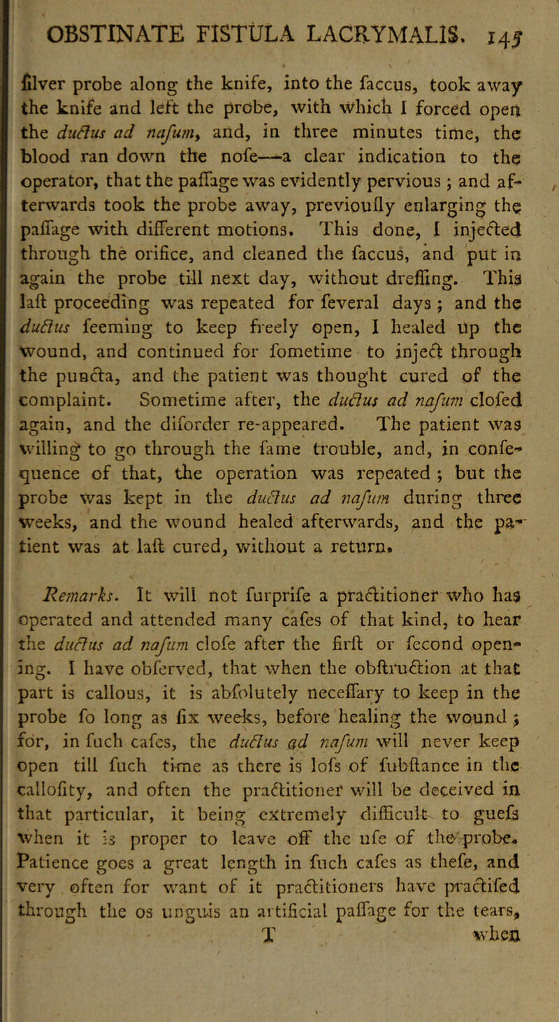 filver probe along the knife, into the faccus, took away the knife and left the probe, with which 1 forced open the duftus ad nafum> and, in three minutes time, the blood ran down the nofe—-a clear indication to the operator, that the paffage was evidently pervious ; and af- terwards took the probe away, previoully enlarging the paffage with different motions. This done, I injected through the orifice, and cleaned the faccus, and put in again the probe till next day, without dreffmg. Thi3 laft proceeding was repeated for feveral days ; and the duftus feeming to keep freely open, I healed up the wound, and continued for fometime to inject through the puncta, and the patient was thought cured of the complaint. Sometime after, the ductus ad nafum clofed again, and the diforder re-appeared. The patient was willing to go through the fame trouble, and, in confe- quence of that, the operation was repeated ; but the probe was kept in the ductus ad nafum during three weeks, and the wound healed afterwards, and the pa-'- tient was at laft cured, without a return. Remarks. It will not furprife a practitioner who has operated and attended many cafes of that kind, to hear the ductus ad nafum clofe after the firft or fecond open- ing. I have obferved, that when the obftruCtion at that part is callous, it is abfolutely neceffary to keep in the probe fo long as fix weeks, before healing the wound j for, in fuch cafes, the duftus ad nafum will never keep open till fuch time as there is lofs of fubftance in the callofity, and often the practitioner will be deceived in that particular, it being extremely difficult to guefs when it is proper to leave off the ufe of tho probe. Patience goes a great length in fuch cafes as thefe, and very often for want of it practitioners have practifed through the os unguis an artificial paffage for the tears, X when