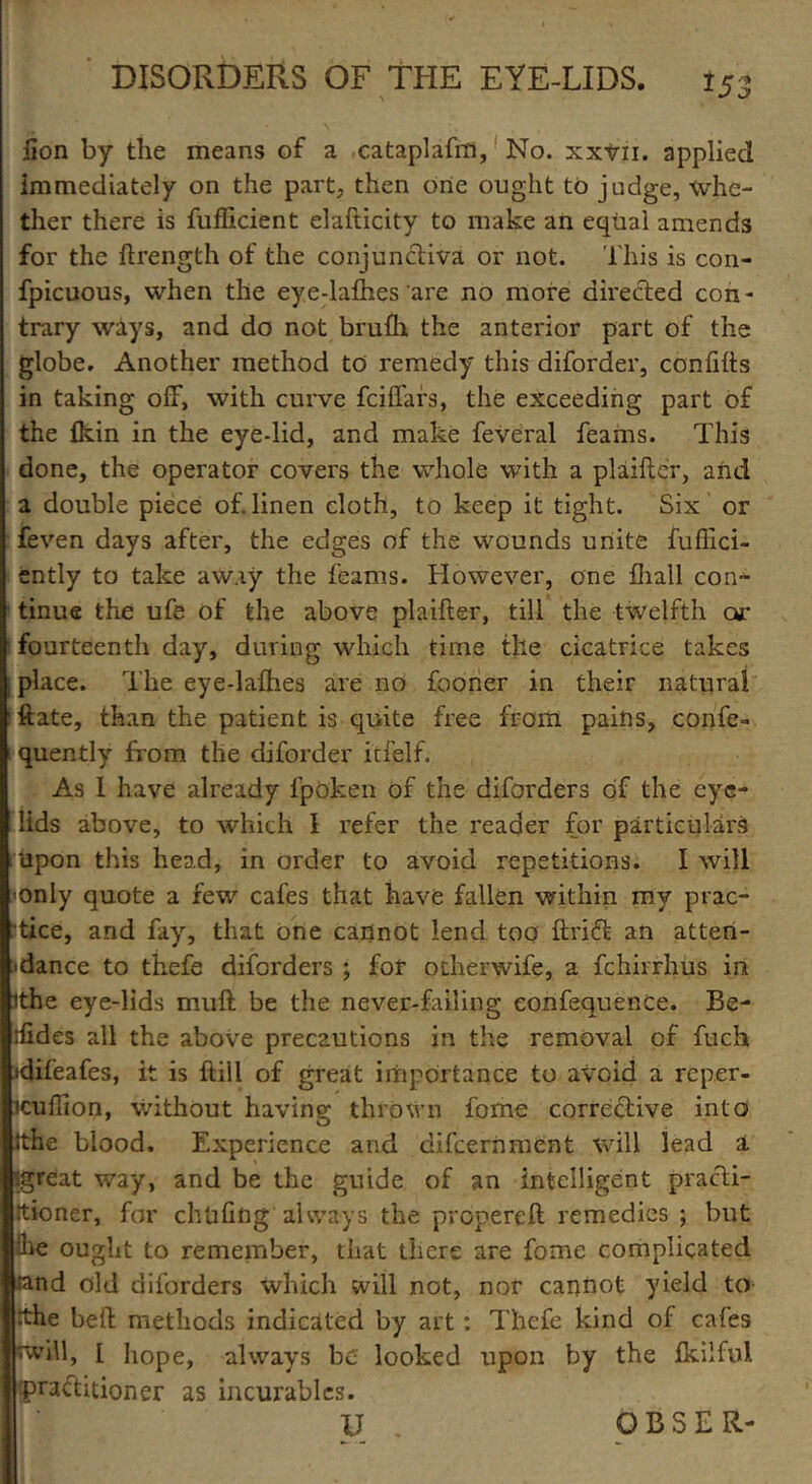 *53 Son by the means of a cataplafm, No. xxvn. applied immediately on the part, then one ought to judge, whe- ther there is Sufficient elafticity to make an equal amends for the ftrength of the conjunctiva or not. This is con- fpicuous, when the eye-lafhes are no more directed con- trary ways, and do not bruffi the anterior part of the globe. Another method to remedy this diforder, confifts in taking off, with curve fciffars, the exceeding part of the ikin in the eye-lid, and make Several Seams. This done, the operator covers the whole with a plaifler, and a double piece of. linen cloth, to keep it tight. Six or feven days after, the edges of the wounds unite Suffici- ently to take away the feams. However, one fhall con- tinue the ufe of the above plaifter, till the twelfth or fourteenth day, during which time the cicatrice takes place. The eye-lafhes are no fooner in their natural ftate, than the patient is quite free from pains, conse- quently from the diforder itfelf. As 1 have already fpoken of the diforders of the eye- lids above, to which I refer the reader for particulars upon this head, in order to avoid repetitions. I will only quote a few cafes that have fallen within my prac- tice, and fay, that one cannot lend too ftriffc an atten- dance to thefe diforders ; for otherwife, a fchirrhus in ithe eye-lids muff be the never-failing eonfequence. Be- sides all the above precautions in the removal of Such idifeafes, it is kill of great importance to avoid a rcper- icuffion, without having thrown fome corrective into ithe blood. Experience and difcernment will lead a igreat way, and be the guide of an intelligent practi- Imer, for chUfing'always the propereft remedies ; but i ought to remember, that there are Some complicated id old diforders which will not, nor cannot yield to e belt methods indicated by art: Thefe kind of cafes ill, I hope, always be looked upon by the fkilful 'aftitioner as incurables. O B S E R-