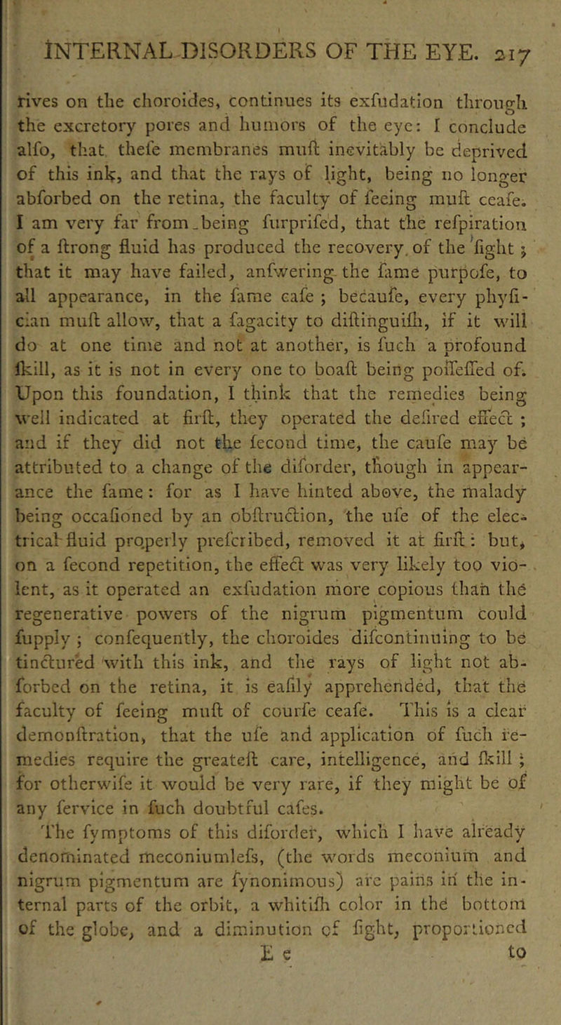 rives on the ehoroides, continues its exfudation through the excretory pores and humors of the eye: I conclude alfo, that thefe membranes mnft inevitably be deprived of this ink, and that the rays of light, being no longer abforbed on the retina, the faculty of feeing muft ccafe. I am very far from ..being furprifed, that the refpiration of a ftrong fluid has produced the recovery, of the Tight j that it may have failed, anfwering- the fame purpofe, to all appearance, in the fame cafe ; becaufe, every phyfi- cian muft allow, that a fagacity to diftinguifti, if it will do at one time and not at another, is fuch a profound fkill, as it is not in every one to boaft being poiTefled of. Upon this foundation, 1 think that the remedies being well indicated at firft, they operated the defired effect ; and if they did not the fecond time, the caufe may be attributed to a change of the diforder, though in appear- ance the fame : for as I have hinted above, the malady being occafioned by an obftruction, the ufe of the elec- trical'fluid properly preferibed, removed it at firft: but* on a fecond repetition, the effedl was very likely too vio- lent, as it operated an exfudation more copious than the regenerative powers of the nigrum pigmentum could fupply ; confequently, the ehoroides difcontinUing to be tinctured with this ink, and the rays of light not ab- forbed on the retina, it is eafily apprehended, that the faculty of feeing muft of courfe ceafe. This is a clear demonftration, that the ufe and application of fuch re- medies require the greateft care, intelligence, and fkill ; for otherwife it would be very rare, if they might be of any fervice in fuch doubtful cafes. The fymptoms of this diforder, which I have already denominated meconiumlefs, (the words meconium and nigrum pigmentum are fynonimous) are pains in the in- ternal parts of the orbit, a whitifh color in thd bottom of the globe* and a diminution of fight, proportioned E e to