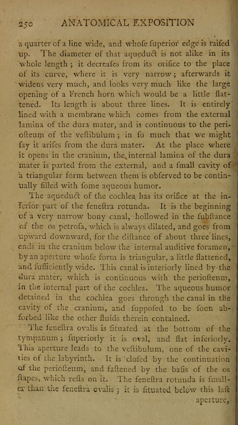 2§0 a quarter of a line wide, and whofe fuperiof edge is raifed up. The diameter of that aqueduct is not alike in its whole length ; it decreafes from its orifice to the place of its curve, where it is very narrow; afterwards it 'widens very much, and looks very much like the large opening of a French horn which would be a little flat- tened. Its length is about three lines. It is entirely lined with a membrane which comes from the external lamina of the dura mater, and is continuous to the peri- ofteum of the veftibulum ; in fo much that we might fay it arifes from the dura mater. At the place where it opens in the cranium, thejtnternal lamina of the dura mater is parted from the external, and a fmall cavity of a triangular form between them is obferved to be contin- ually filled with fome aqueous humor. The aqueduct of the cochlea has its orifice at the in- ferior part of the feneftra rotunda. It is the beginning of a very narrow bony canal, hollowed in the fubftance of the os petrofa, which is always dilated, and goes from upward downward, for the diftance of about three lines, ends in the cranium below the internal auditive foramen, by an aperture whofe form is triangular, a little flattened, and fufliciently wide. This canal is interiorly lined by the dura mater, which is continuous with the periofteum, in the internal part of the cochlea. The aqueous humor detained in the cochlea goes through the canal in the cavity of the cranium, and fuppofed to be focn ab- forbed like the other fluids therein contained. The feneftra ovalis is fttuated at the bottom of the tympanum ; fuperiorly it is oval, and flat inferiorly. ’i his aperture leads to the veftibulum, one of the cavi- ties of the labyrinth. It is clofcd by the continuation of the periofteum, and faftened by the bafis of the os ftapes, which refts on it. The feneftra rotunda is fmall- cr than the feneftra ovalis j it is fttuated below this la ft aperture,-