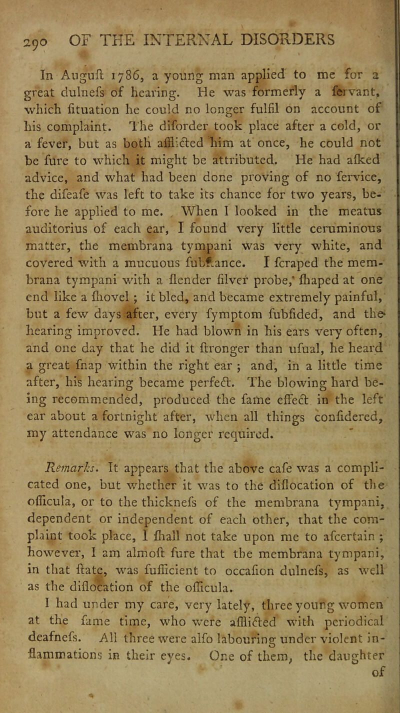 In Auguft 1786, a young man applied to me for a great dulnefs of hearing. He was formerly a fervant, which fituation he could no longer fulfil on account of his complaint. The diforder took place after a cold, or a fever, but as both afflifred him at once, he could not be fure to which it might be attributed. He had alked advice, and what had been done proving of no fervice, the difeafe was left to take its chance for two years, be- fore he applied to me. . When I looked in the meatus auditorius of each ear, I found very little ceruminous matter, the membrana tympani was very white, and covered with a mucuous fubf.ance. I feraped the mem- brana tympani with a llender filver probe,' fhaped at one end like a {hovel ; it bled, and became extremely painful, but a few days after, every fymptom fubfided, and the* hearing improved. He had blown in his ears very often, and one day that he did it ftronger than ufual, he heard a great fnap within the right ear ) and, in a little time after, his hearing became perfect. The blowing hard be- ing recommended, produced the fame effect in the left ear about a fortnight after, when all things confidered, my attendance was no longer required. Remarks. It appears that the above cafe was a compli- cated one, but whether it was to the diflocation of the ofiicula, or to the thicknefs of the membrana tympani, dependent or independent of each other, that the com- plaint took place, I {hall not take upon me to afeertain ; however, I am almoft fure that the membrana tympani, in that ftate, was fuificient to occafion dulnefs, as well as the diflocation of the oflicula. I had under my care, very lately, three young women at the fame time, who were afllifted with periodical deafnefs. All three were alfo labouring under violent in- flammations in their eyes. One of them, the daughter of