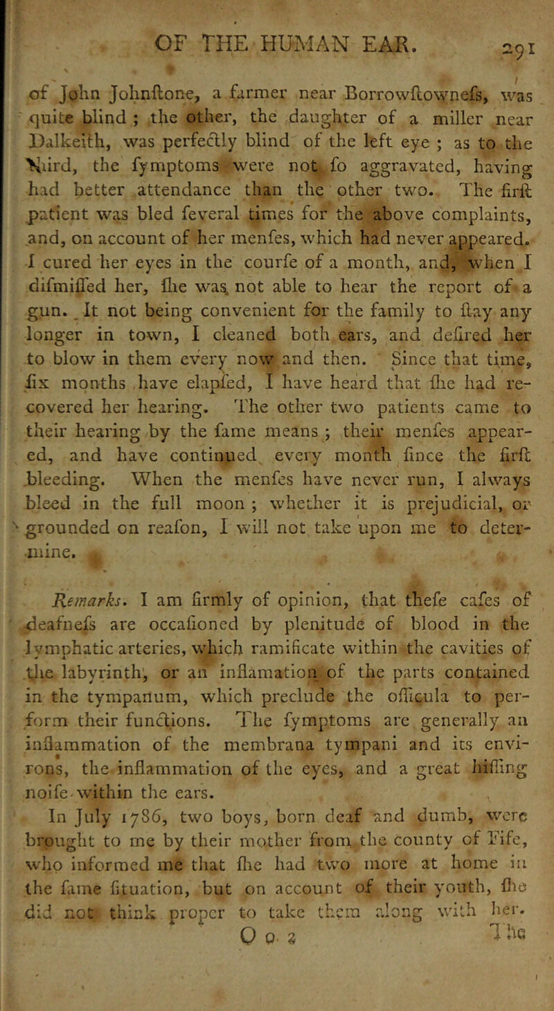of John Johnftone, a farmer near Borrowftownefs, was quite blind ; the other, the daughter of a miller near Dalkeith, was perfectly blind of the left eye ; as to the Nurd, the fymptoms * were not fo aggravated, having had better attendance than the other two. The firlt patient was bled feveral times for the above complaints, and, on account of her menfes, which had never appeared. I cured her eyes in the courfe of a month, and, when 1 difmifled her. Hie was. not able to hear the report of a gun. It not being convenient for the family to flay any longer in town, I cleaned both ears, and delired her to blow in them every now* and then. Since that time, fix months have elapied, I have heard that flic had re- covered her hearing. The other two patients came to their hearing by the fame means ; their menfes appear- ed, and have continued every month fmce the firfc bleeding. When the menfes have never run, I always bleed in the full moon ; whether it is prejudicial, or N grounded on reafon, I will not take upon me to deter- mine. q Remarks. I am firmly of opinion, that thefe cafes of ;<deafnefs are occafioned by plenitude of blood in the lymphatic arteries, which ramificate within the cavities of the labyrinth, or an inflamation of the parts contained in the tympanum, which preclude the officula to per- form their functions. The fymptoms are generally an inflammation of the membrana tympani and its envi- rons, the inflammation of the eyes, and a great biffing noife-within the ears. ? In July 1786, two boys, born deaf and dumb, were brought to me by their mother from the county of Fife, who informed me that fhe had two more at home in the fame fituation, but on account of their youth, fhe did not think proper to take them along with her. O 0 ■ * Tile I