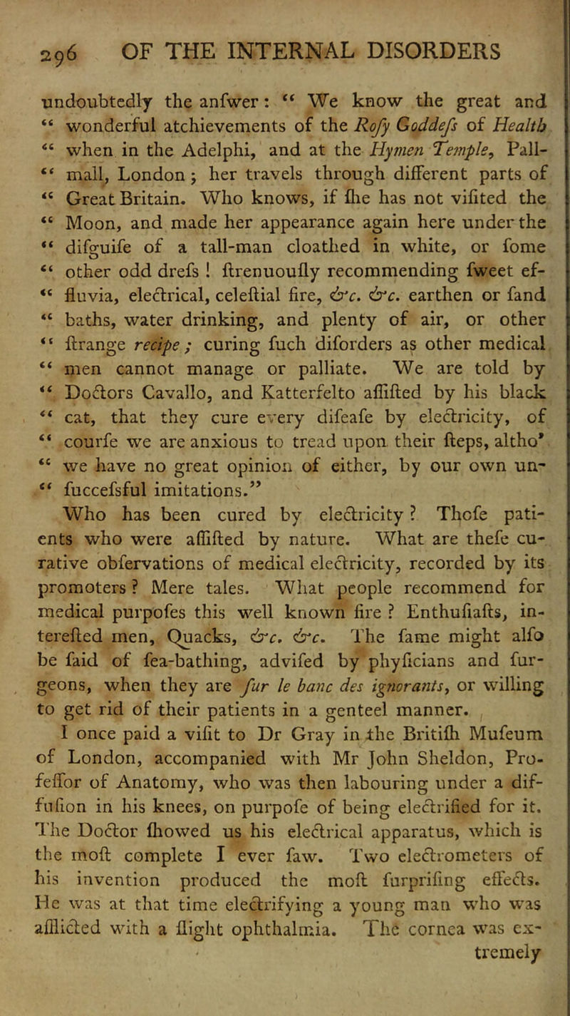 ■undoubtedly the anfwer: “ We know the great and “ wonderful atchievements of the Rofy Goddefs of Health <c when in the Adelphi, and at the Hyjnen Temple, Pall- “ mall, London j her travels through different parts of <£ Great Britain. Who knows, if file has not vifited the “ Moon, and made her appearance again here under the “ difguife of a tail-man cloathed in white, or fome “ other odd drefs ! ftrennoufly recommending fweet ef- <c fluvia, electrical, celeftial fire, &c. &c. earthen or fand <c baths, water drinking, and plenty of air, or other * ‘ ftrange recipe ; curing fuch diforders as other medical “ men cannot manage or palliate. We are told by Doctors Cavallo, and Katterfelto affifted by his black <f cat, that they cure every difeafe by electricity, of “ courfe we are anxious to tread upon their fteps, altho* *l we have no great opinion of either, by our own un- “ fuccefsful imitations.” Who has been cured by electricity ? Thcfe pati- ents who were affifted by nature. What are thefe cu- rative obfervations of medical electricity, recorded by its promoters ? Mere tales. What people recommend for medical purpofes this well known fire ? Enthufiafts, in- terefted men. Quacks, &c. &c. The fame might alfo be faid of fea-bathing, advifed by phyficians and fur- geons, when they are fur le banc dec ignorants, or willing to get rid of their patients in a genteel manner. I once paid a vifit to Dr Gray in the Britifh Mufeum of London, accompanied with Mr John Sheldon, Pro- feffor of Anatomy, who was then labouring under a dif- fnfion in his knees, on purpofe of being electrified for it. The Doctor fhowed us his electrical apparatus, which is the moft complete I ever faw. Two electrometers of his invention produced the moft furprifing effects. He was at that time electrifying a young man who was afflicted with a flight ophthalmia. The cornea was ex- tremely