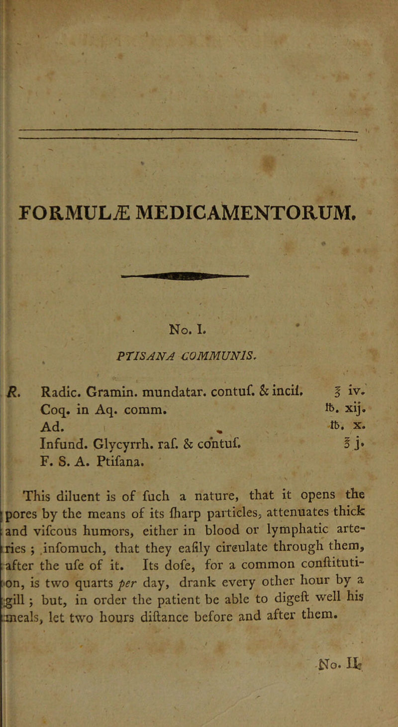 FORMULAE MEDICAMENTORUM. # No. I. PTISAN A COMMUNIS, f ' * '** i , R. Radic. Gramin. mundatar. contuf. & incii, f iv. Coq. in Aq. coram. ft. xij. Ad. „ ft. x. Infund. Glycyrrh. raf. & contuf. § j* F. S. A. Ptifana. This diluent is of fuch a nature, that it opens the ; pores by the means of its {harp particles, attenuates thick and vifcous humors, either in blood or lymphatic arte- iries ; infomuch, that they eafily circulate through them, after the ufe of it. Its dofe, for a common conftituti- ■on, is two quarts per day, drank every other hour by a gill ; but, in order the patient be able to digefl well his .meals, let two hours diltance before and after them.