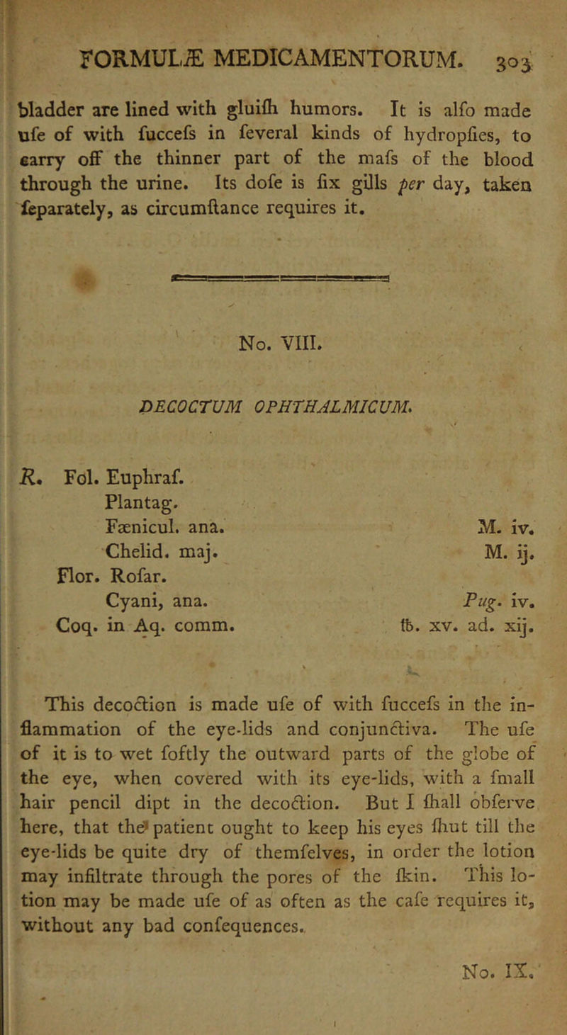 bladder are lined with gluifh humors. It is alfo made ufe of with fuccefs in feveral kinds of hydropfies, to carry off the thinner part of the mafs of the blood through the urine. Its dofe is fix gills per day, taken feparately, as circumftance requires it. No. VIII. DECOCTUM OPHTHAL MIC UM. R• Fol. Euphraf. Plantag. Faenicul. ana. Chelid. maj. Flor. Rofar. Cyani, ana. Coq. in Aq. comm. M. iv. M. ij. Pug. iv. tb. xv. ad. xij. This decoction is made ufe of with fuccefs in the in- flammation of the eye-lids and conjunctiva. The ufe of it is to wet foftly the outward parts of the globe of the eye, when covered with its eye-lids, with a fmall hair pencil dipt in the decodtion. But I flrall obferve here, that the? patient ought to keep his eyes fhut till the eye-lids be quite dry of themfelves, in order the lotion may infiltrate through the pores of the Ikin. This lo- tion may be made ufe of as often as the cafe requires it, without any bad confequences. No. IX, l