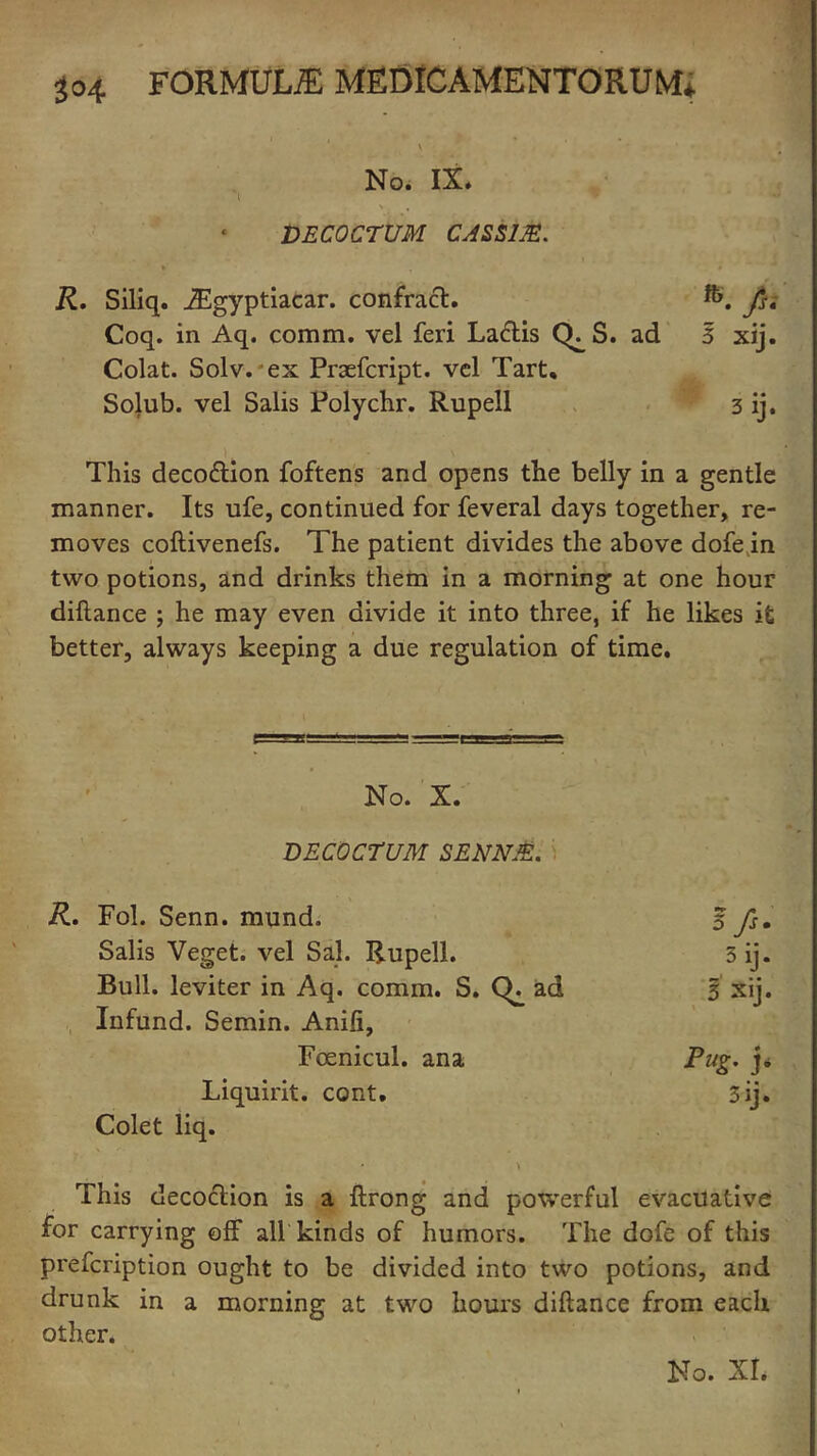 V ' * 1 ' No. IX. \ . , DECOCTUM CASS1JE. R. Siliq. JEgyptiacar. confract. /. Coq. in Aq. comm, vel feri Laflis (h S. ad 3 xij. Colat. Solv. ex Praefcript. vcl Tart, Solub. vel Salis Polychr. Rupell 3 ij. This deco&ion foftens and opens the belly in a gentle manner. Its life, continued for feveral days together, re- moves coftivenefs. The patient divides the above dofe in two potions, and drinks them in a morning at one hour diftance ; he may even divide it into three, if he likes it better, always keeping a due regulation of time. No. X. DECOCTUM SENNJE. Fol. Senn. mund. 5/s. Salis Veget. vel Sal. Rupell. 3ij. Bull, leviter in Aq. comm. S. Ch ad 3 Xij. Infund. Semin. Anifi, Fcenicul. ana Fug- j- Liquirit. cont. 3ij. Colet liq. This decoction is a ftrong and powerful evacuative for carrying off all kinds of humors. The dofe of this prefcription ought to be divided into two potions, and drunk in a morning at two hours diftance from each other.