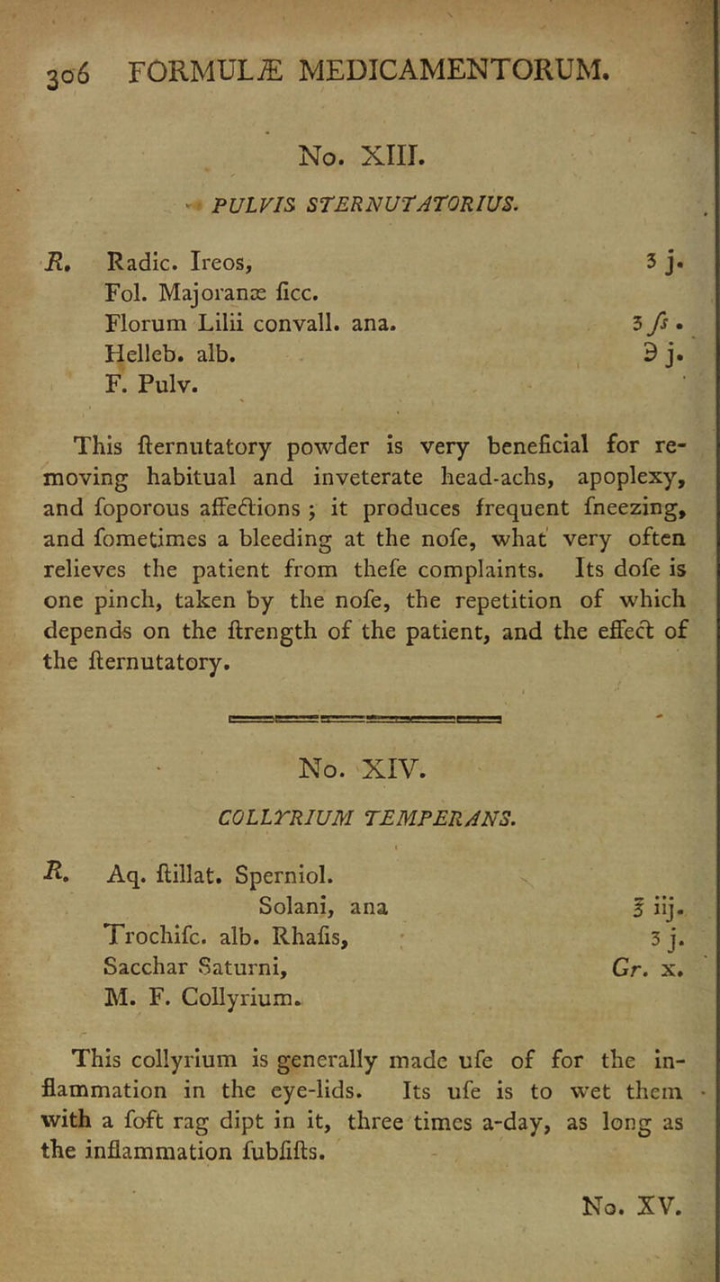 No. XIII. PULVIS STERNUTATORIUS. Radic. Ireos, 5 j- Fol. Majorance flee. Florum Lilii convall. ana. 3 fe- Helleb. alb. 9j- F. Pulv. This fternutatory powder is very beneficial for re- moving habitual and inveterate head-achs, apoplexy, and foporous affections ; it produces frequent fneezing, and fometimes a bleeding at the nofe, what very often relieves the patient from thefe complaints. Its dofe is one pinch, taken by the nofe, the repetition of which depends on the ftrength of the patient, and the effect of the fternutatory. No. XIV. COLLTRIUM TEMPERANS. i R. Aq. ftillat. Sperniol. Solani, ana % iij. Trochifc. alb. Rhafis, 3 j. Sacchar Saturni, Gr. x. M. F. Colly rium. This collyrium is generally made ufe of for the in- flammation in the eye-lids. Its ufe is to wet them • with a foft rag dipt in it, three times a-day, as long as the inflammation fubfifts.