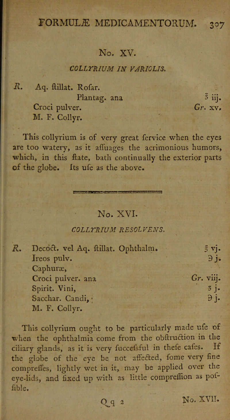No. XV. COLLYRIUM IN VARIOUS. R. Aq. ftillat. Rofar. 1 Plan tag. ana 3 iij. Croci pulver. Gr. xv, M. F. Collyr. 1 This collyrium is of very great fervice when the eyes are too watery, as it affuages the acrimonious humors, which, in this ftate, bath continually the exterior parts of the globe. Its ufe as the above. No. XVI. COLLYRIUM. RESOLVENS. Decoct, vel Aq. ftillat. Ophthalm. 5 vj. Ireos pulv. 9j. Caphurae, Croci pulver. ana Gr. vnj. Spirit. Vini, • 3 J* Sacchar. Candi,; M. F. Collyr. This collyrium ought to be particularly made ufe of when the ophthalmia come from the obftruction in the ciliary glands, as it is very fuccefsful in thefe cafes. If the globe of the eye be not affected, fome very fine compreffes, lightly wet in it, may be applied over the eye-lids, and fixed up with as little compreflion as pof- fible.