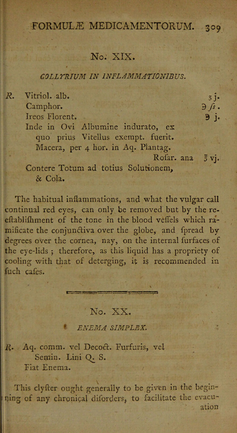 3°9 No: XIX. COLLTRIUM IN 1NFL A MM AT10 NIB US. R. Vitriol, alb. sj. Camphor. 9 fs . Ireos Florent. 9 j. Inde in Ovi Albnmine indurato, ex quo prius Vitellus exempt, fuerit. Macera, per 4 hor. in Aq. Piantag. Rofar. ana 0 vj. Contere Totum ad totius Solutionem, & Cola. The habitual inflammations, and what the vulgar call continual red eyes, can only be removed but by the re- eftablifhment of the tone in the blood veffels which ra- mificate the conjunctiva over the globe, and fpread by degrees over the cornea, nay, on the internal furfaces of the eye-lids ; therefore, as this liquid has a propriety of cooling with that of deterging, it is recommended in fuch cafes. No. XX. * ENEMA SIMPLEX. ■% R. Aq. comm, vel Decoct. Furfuris, vel Semin. Lini CE S. Fiat Enema. This clyftcr ought generally to be given in the begin- ning of any chronical diforders? to facilitate the evacu- ation