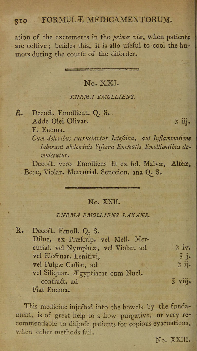 ation of the excrements in the prima via, when patients are coftive ; befides this, it is alfo ufeful to cool the hu- mors during the courfe of the diforder. No. XXI. ENEMA EMOLLIENS. R. Decoct. Emollient. (E S. Adde Olei Olivar. 5 iij. F. Enema. Cum doloribus excruciantur Inteflina, aut Inflammations laborant abdominis Vifcera Enematis Emollientibus de- mulcent ur. Decoct, vero Emolliens fit ex fol. Malvse, Alteae, Betae, Violar. Mercurial. Senecion. ana CE S. No. XXII. ENEMA EMOLLIENS LAXANS. Decoct. Emoll. Q. S. Dilue, ex Praefcrip. vel Mell. Mer- curial. vel Nympheae, vel Violar. ad 5 iv. vel Ele&uar. Lenitivi, * J* vel Pulpae Caffiae, ad ? ii j JJ. vel Siliquar. iEgyptiacar cum Nucl. confraft. ad o viij% Fiat Enema. \# This medicine injected into the bowels by the funda- ment, is of great help to a flow purgative, or very re- commendable to difpofe patients for copious evacuations, when other methods fail. No. XXIII.