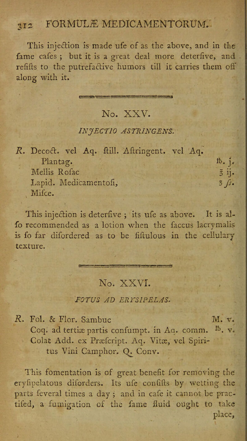 •?ia This injection is made ufe of as the above, and in the fame cafes ; but it is a great deal more deterfive, and relifts to the putrefactive humors till it carries them oft’ along with it. No. XXV. INJECT 10 ASTRINGENT. R. Decoft. vel Aq. ftill. Aftringent. vel Aq. Plan tag. it>. j, Mellis Rofac 3 ij. Lapid. Medicamentofi, 3 fs. Mifce. This injection is deterfive ; its life as above. It is al- fo recommended as a lotion when the faccus lacrymalis is fo far difordered as to be fiftulous in the cellulary texture. No. XXVI. EOT US AD ERTS1PELAS. R. Fol. & Flor. Sambuc M. v. Coq. ad tertiae partis confumpt. in Aq. comm. *’°. v. Colat Add. ex Proefcript. Aq. Vitae, vel Spiri- tus Vini Camphor. CK Conv. This fomentation is of oreat benefit for removing the O O eryfipelatous diforders. Its ufe confifts by wetting the parts feveral times a day ; and in cafe it cannot be prac- tifed, a fumigation of the fame fluid ought to take place,