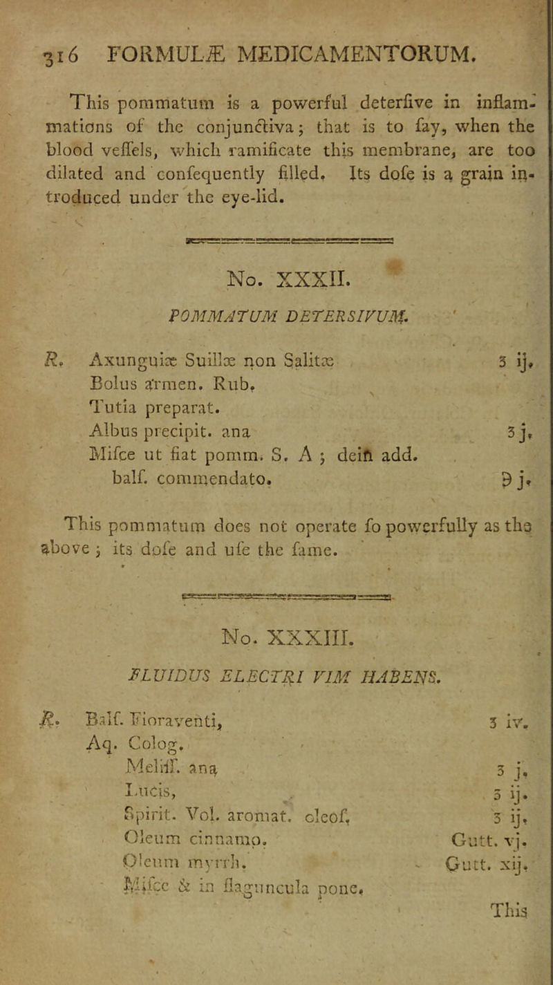 This pommatum is a powerful deterfive in inflam- mations of the conjunctiva; that is to fay, when the blood veflels, which ramificate this membrane, are too dilated and confequently filled. Its dofe is a grain in- troduced under the eye-lid. No. XXXII. P0MM/1TUM DETERSIVUM• Axunguix Suillx non Salitze 3 ij. Bolus a'rmen. Rub. ' > Tutia preparat. Albus precipit. ana 3j, Mifce ut fiat pomra, S. A j deifi add. balf. commendato. 9j' This pommatum does not operate fo powerfully as ths above j its dofe and ufe the fame. No. XXXIII. ELUIDUS ELECTRI VIM HJBENS. j?. Balf. Fioraventi, 3 iv% Aq. Colog. Mel iff. ana 3 j, I.nds, 5 ij. Spirit. Vol. aromat. cleof, 3 ij. Oleum cinnamo. Gutt. vj. Oleum myrrh. ^ Gutt. xij, Mjfcc & in flaguncula pone,