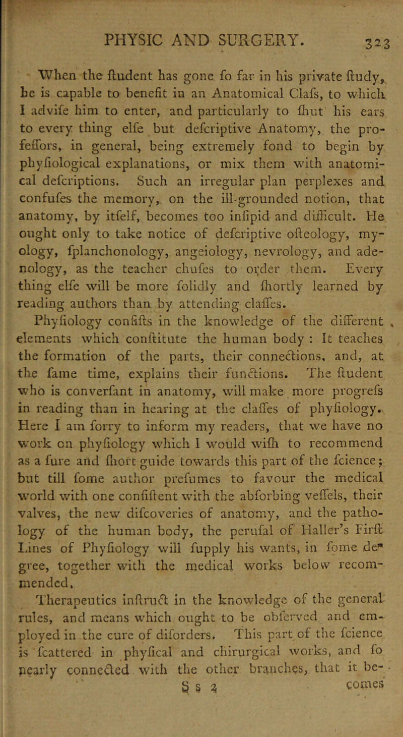 When the fludent has gone fo far in his private ftudy, be is capable to benefit in an Anatomical Oafs, to which I advife him to enter, and particularly to fhut his ears to every thing elfe but defcriptive Anatomy, the pro- feffors, in general, being extremely fond to begin by phyfiological explanations, or mix them with anatomi- cal defcriptions. Such an irregular plan perplexes and confufes the memory, on the ill-grounded notion, that anatomy, by itfelf, becomes too infipid and difficult. He ought only to take notice of defcriptive ofieology, my- ology, fplanchonology, angeiology, nevrology, and ade- nology, as the teacher chufes to order them. Every thing elfe will be more folidly and fhortly learned by reading authors than by attending claffes. Phyfiology confifls in the knowledge of the different , elements which conftitute the human body : It teaches the formation of the parts, their connections, and, at the fame time, explains their functions. The fludent who is converfant in anatomy, will make more progrefs in reading than in hearing at the claffes of phyfiology. Here I am forry to inform my readers, that we have no work on phyfiology which I would wifh to recommend as a fure and fhort guide towards this part of the fcience; but till fome author prefumes to favour the medical world with one confiftent with the abforbing veffels, their valves, the new difcoveries of anatomy, and the patho- logy of the human body, the perufal of Haller’s Firfl lanes of Phyfiology will fupply his wants, in fome de gree, together with the medical works below recom- mended, Therapeutics indraft in the knowledge of the general rules, and means which ought to be obferved and em- ployed in the cure of diforders. This part of the fcience is fcattered in phyfical and chirurgical works, and fo nearly connected with the other branches, that it be- • g s ^ comes • •>