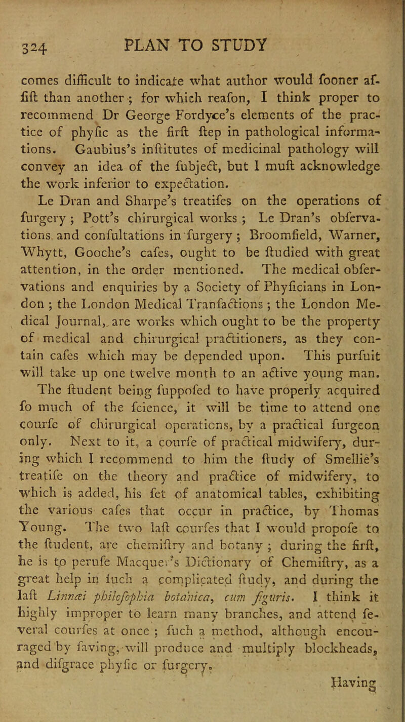 comes difficult to indicate what author would fooner af- fift than another ; for which reafon, I think proper to recommend Dr George Fordyce’s elements of the prac- tice of phyfic as the firft ftep in pathological informal tions. Gaubius’s inftitutes of medicinal pathology will convey an idea of the fubjecl, but 1 mull acknowledge the work inferior to expectation. Le Dran and Sharpe’s treatifes on the operations of furgery ; Pott’s chirurgical works ; Le Dran’s obferva- tions and confutations in furgery ; Broomfield, Warner, Whytt, Gooche’s cafes, ought to be ftudied with great attention, in the order mentioned. The medical obfer- vations and enquiries by a Society of Phyficians in Lon- don ; the London Medical Tranfactions; the London Me- dical Journal,, arc works which ought to be the property of medical and chirurgical practitioners, as they con- tain cafes which may be depended upon. This purfuit will take up one twelve month to an aCtive young man. The ftudent being fuppofed to have properly acquired fo much of the fcience, it will be time to attend one courfc of chirurgical operations, by a practical furgeon only. Next to it, a courfe of practical midwifery, dur- ing which I recommend to him the Itudy of Smellie’s treatife on the theory and practice of midwifery, to which is added, his fet of anatomical tables, exhibiting the various cafes that occur in practice, by Thomas Young. The two laft courfes that I would propofe to the ftudent, arc chetniftry and botany ; during the firft, he is to perufe Macque.’s Dictionary of Chemiftry, as a great help in Inch a complicated ftudy, and during the laft Linwai phikfophia botahica, cum figuris. I think it highly improper to learn many branches, and attend fe- veral courfes at once ; fuch a method, although encou- raged by faving,-will produce and multiply blockheads, and difgrace phyfic or furgery. Having