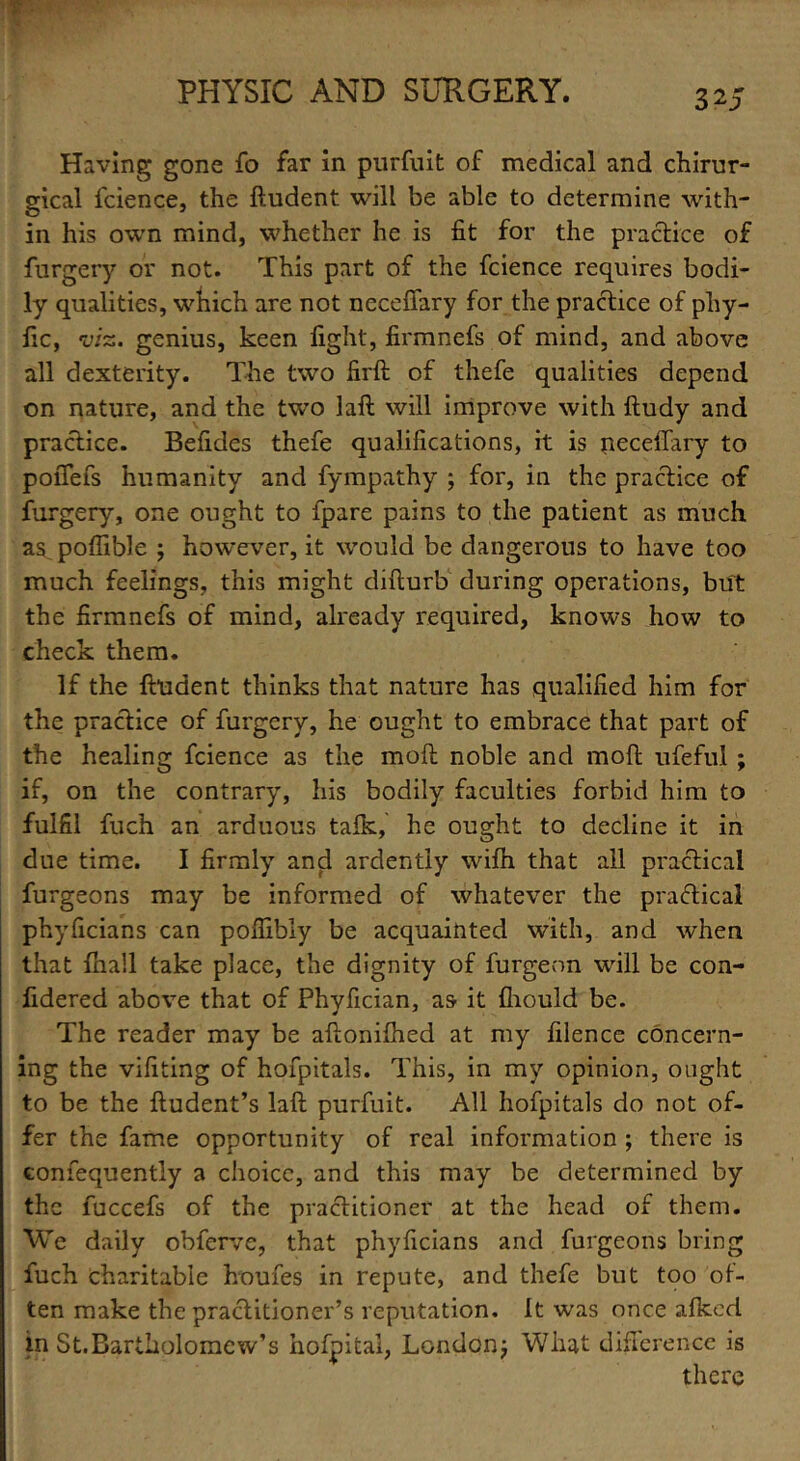 r Having gone fo far in purfuit of medical and chirur- gical fcience, the ftudent will be able to determine with- in his own mind, whether he is fit for the practice of furgery or not. This part of the fcience requires bodi- ly qualities, which are not necefiary for the practice of pliy- fic, viz. genius, keen fight, firmnefs of mind, and above all dexterity. The two firft of thefe qualities depend on nature, and the two laft will improve with ftudy and practice. Befides thefe qualifications, it is neceffary to pofiefs humanity and fympathy ; for, in the practice of furgery, one ought to fpare pains to the patient as much as poflible ; however, it would be dangerous to have too much feelings, this might difturb during operations, but the firmnefs of mind, already required, knows how to check them. If the ftudent thinks that nature has qualified him for the practice of furgery, he ought to embrace that part of the healing fcience as the moft noble and moft ufefui ; if, on the contrary, his bodily faculties forbid him to fulfil fuch an arduous talk, he ought to decline it in due time. I firmly and ardently wilh that all practical furgeons may be informed of whatever the practical phyficians can poftibly be acquainted with, and when that Ihall take place, the dignity of furgeon will be con- fidered above that of Phyfician, as it fhould be. The reader may be aftonilhed at my filence concern- ing the vifiting of hofpitals. This, in my opinion, ought to be the ftudent’s laft purfuit. All hofpitals do not of- fer the fame opportunity of real information ; there is consequently a choice, and this may be determined by the fuccefs of the practitioner at the head of them. We daily obferve, that phyficians and furgeons bring fuch charitable Louies in repute, and thefe but too of- ten make the practitioner’s reputation. It was once alkcd in St.Bartholomcw’s hofpital, London; What difference is there