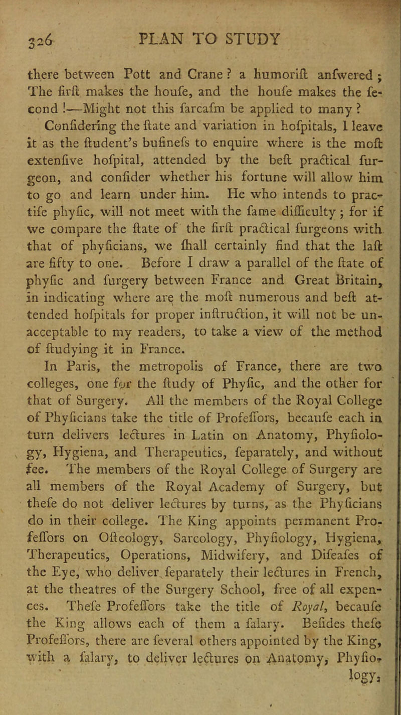 there between Pott and Crane ? a humorift anfwered ; The firft makes the houfe, and the houfe makes the fe- cond !—Might not this farcafm be applied to many ? Confidering the Hate and variation in hofpitals, 1 leave it as the ftudent’s bufinefs to enquire where is the moll extenfive hofpital, attended by the bell practical fur- geon, and confider whether his fortune will allow him to go and learn under him. He wTho intends to prac- life phyfic, will not meet with the fame difficulty ; for if we compare the ftate of the firft practical furgeons with, that of phyficians, we fhall certainly find that the laft are fifty to one. Before 1 draw a parallel of the ftate of phyfic and furgery between France and Great Britain, in indicating where arq the moft numerous and beft at- tended hofpitals for proper inftrudtion, it will not be un- acceptable to my readers, to take a view of the method of ftudying it in France. In Paris, the metropolis of France, there are two colleges, one for the ftudy of Phyfic, and the other for that of Surgery. All the members of the Royal College of Phyficians take the title of Profefiors, becaufe each in turn delivers lectures in Latin on Anatomy, Phyfiolo- x. gy, Hygiena, and Therapeutics, feparately, and without fee. The members of the Royal College of Surgery are all members of the Royal Academy of Surgery, but thefe do not deliver lectures by turns, as the Phyficians do in their college. The King appoints permanent Pro- feflors on Ofteology, Sarcology, Phyfiology, Hygiena, Therapeutics, Operations, Midwifery, and Difeafes of the Eye, who deliver^feparately their ledtures in French, at the theatres of the Surgery School, free of all expen- ces. Thefe Profefiors take the title of Royal, becaufe the King allows each of them a falary. Befides thefe Profefiors, there are feveral others appointed by the King, with a falary, to deliver ledtures on Anatomy, Phyfio- iogya