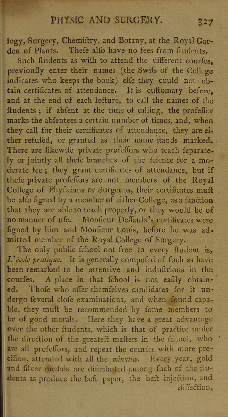 logy, Surgery, Chemiftry. and Botany, at the Royal Gar- den of Plants. Thefe alfo have no fees from ftudents. Such ftudents as wifti to attend the different courfes, previoufly enter their names (the Swifs of the College indicates who keeps the book) elfe they could not ob- tain certificates of attendance. It is cuftomary before, and at the end of each lecture, to call the names of the ftudents ; if abfent at the time of calling, the profeffor marks the abfentees a certain number of times, and, when they call for their certificates of attendance, they are ei- ther refufed, or granted as their name ftands marked. There are likewife private profeffors who teach feparate- ly or jointly all thefe branches of the fcience for a mo- derate fee ; they grant certificates of attendance, but if thefe private profeffors are not members of the Royal College of Phyficians or Surgeons, their certificates muft be alfo figned by a member of either College, as a fanction that they are able to teach properly, or they would be of no manner of ufe. Monlieur Deffaulx’s certificates were figned by him and Monfieur Louis, before he was ad- mitted member of the Royal College of Surgery. The only public fchool not free to every ftudent is, L’’ecole pratique. It is generally compofea of fuch as have been remarked to be attentive and induftrious in the courfes. A place in that fchool is not eafily obtain- ed. Thofe who offer themfelves candidates for it un- dergo feveral clofe examinations, and when found capa- ble, they muft be recommended by fome members tor be of good morals. Here they have a great advantage over the other ftudents, which is that of practice under the direction of the sn’eateft mailers in the fchool, who O are all profeffors, and repeat the courfes with more pre- cifion, attended with all the minutia. Every year, gold and filver medals are diftributed among fuch of the ftu- dents as produce the belt paper, the bell injection, and diffection.