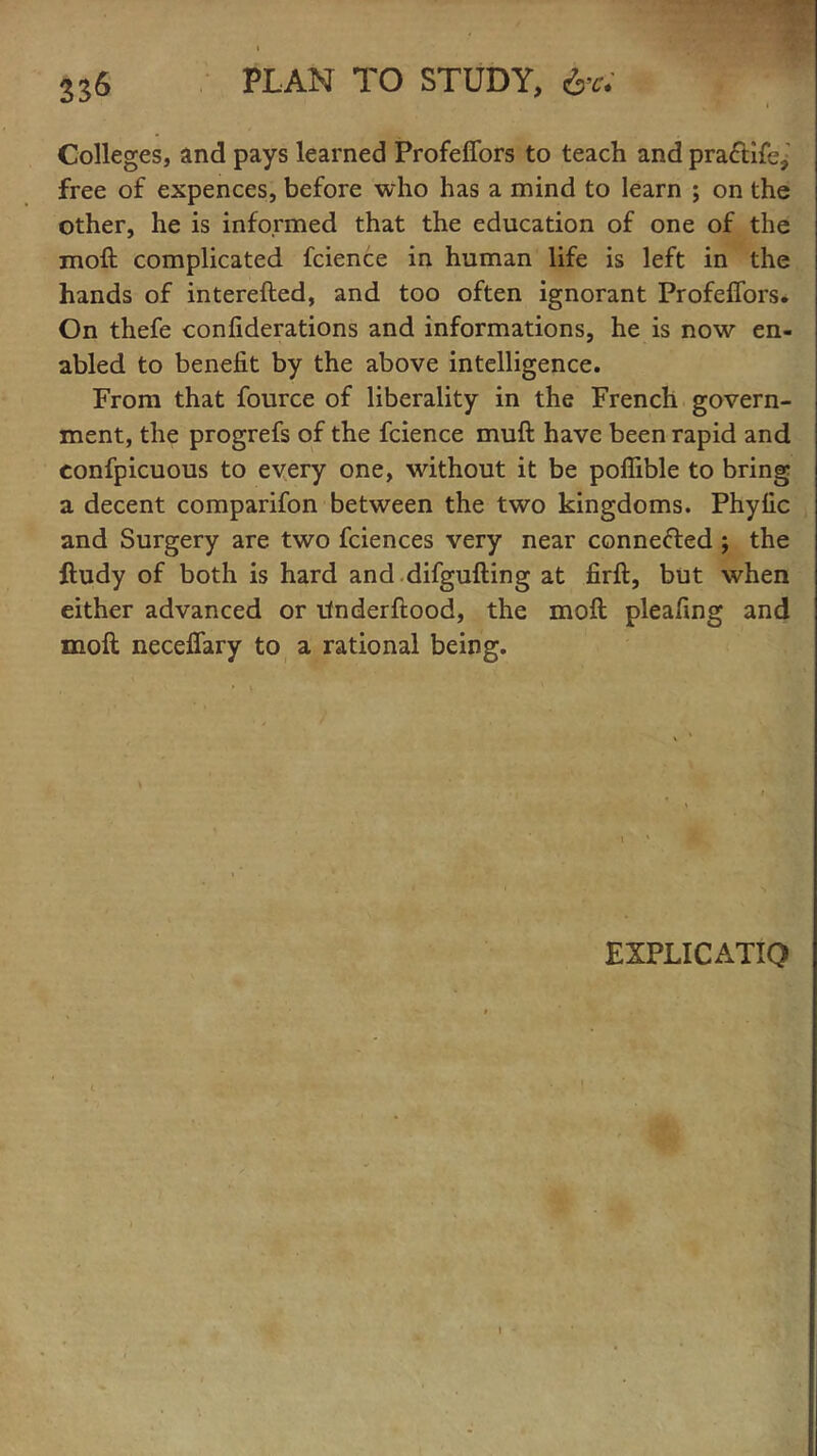 Colleges, and pays learned Profeffors to teach and pra&ife,' free of expences, before who has a mind to learn ; on the other, he is informed that the education of one of the moft complicated fcience in human life is left in the hands of interefted, and too often ignorant Profeffors. On thefe confiderations and informations, he is now en- abled to benefit by the above intelligence. From that fource of liberality in the French govern- ment, the progrefs of the fcience muft have been rapid and confpicuous to every one, without it be poflible to bring a decent comparifon between the two kingdoms. Phyfic and Surgery are two fciences very near connected ; the ftudy of both is hard and difgufting at firft, but when either advanced or ifnderftood, the moft pleafing and moft neceffary to a rational being. 1 EXPLICATIQ i