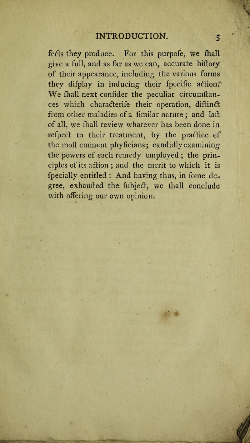 feds they produce. For this purpofe, We fhall give a full, and as far as we can, accurate hiftory of their appearance, including the various forms they difplay in inducing their fpecific adion. We fhall next conlider the peculiar circumftan- ces which charaderife their operation, diltind from other maladies of a fimilar nature; and Iaft of all, we fhall review whatever has been done in refped to their treatment, by the pradice of the moll eminent phyficians; candidly examining the powers of each remedy employed; the prin- ciples of its adion ; and the merit to which it is fpecially entitled : And having thus, in fome de- gree, exhaufted the fubjed, we fhall conclude with offering our own opinion.