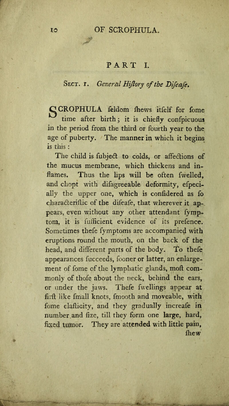 PART I. Sect. r. General Hi/lory of the DifeaJe. C|CROPHULA feldom fhews itfelf for fome time after birth; it is chiefly confpicuous in the period from the third or fourth year to the age of puberty. The manner in which it begins is this: The child is fubjedl to colds, or affections of the mucus membrane, which thickens and in- flames. Thus the lips will be often fwelled, and chopt with difagreeable deformity, efpeci- ally the upper one, which is confidered as fo charadteriftic of the difeafe, that wherever it ap- pears, even without any other attendant fymp- tom, it is fuilicient evidence of its prefence. Sometimes thefe fymptoms are accompanied with eruptions round the mouth, on the back of the head, and different parts of the body. To thefe appearances fucceeds, fooner or latter, an enlarge- ment of fome of the lymphatic glands, moll com- monly of thofe about the neck, behind the ears, or under the jaws. Thefe fwellings appear at firft like fmall knots, fmooth and moveable, with fome elafticity, and they gradually increafe in number and fize, till they form one large, hard, fixed tumor. They are attended with little pain, fliew