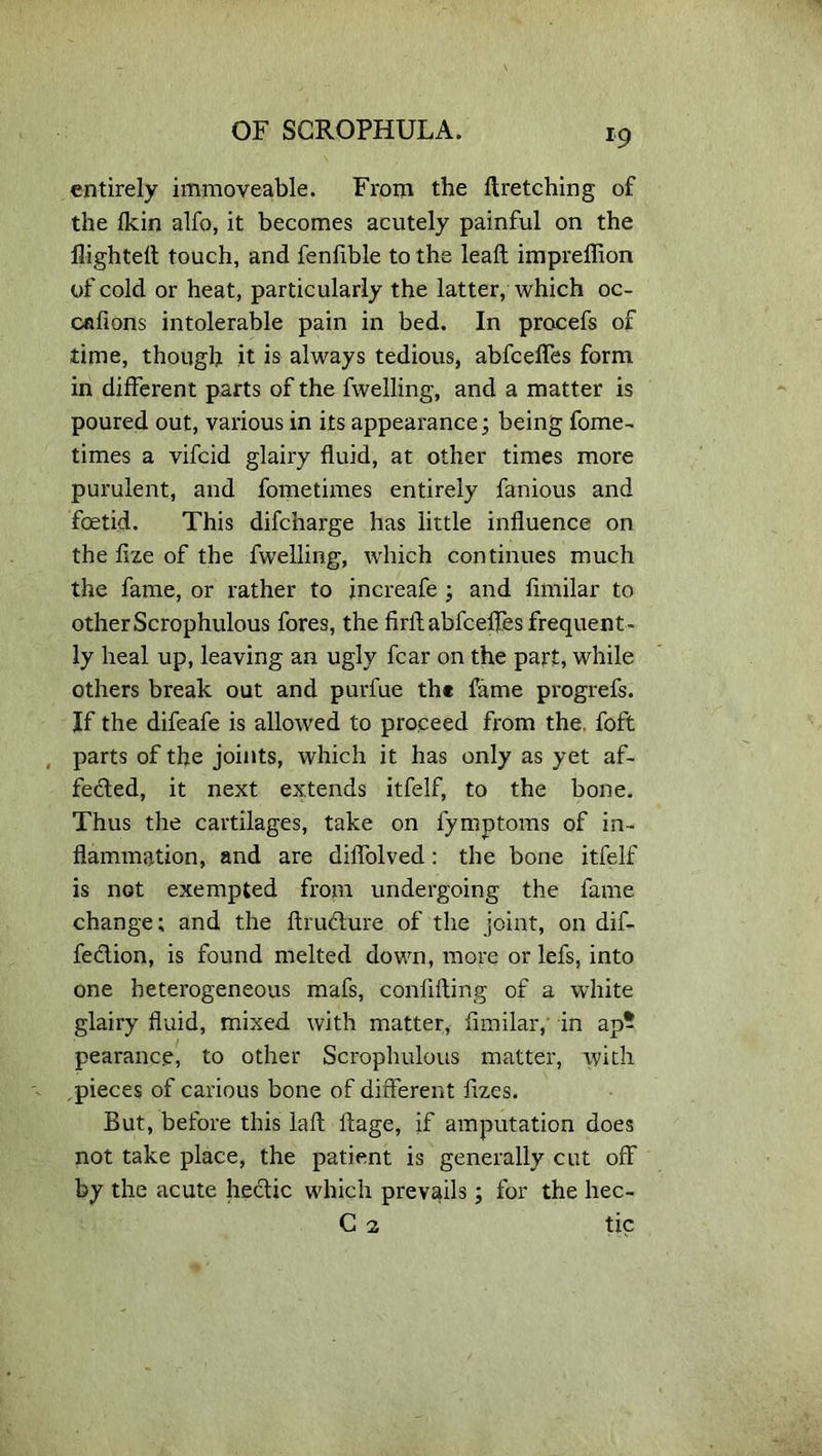 entirely immoveable. From the ftretching of the Ikin alfo, it becomes acutely painful on the flighted touch, and fenflble to the lead impreflion of cold or heat, particularly the latter, which oc- cafions intolerable pain in bed. In pracefs of time, though it is always tedious, abfcefles form in different parts of the fwelling, and a matter is poured out, various in its appearance; being fome- times a vifcid glairy fluid, at other times more purulent, and fometimes entirely famous and foetid. This difcharge has little influence on the fize of the fwelling, which continues much the fame, or rather to increafe ; and fimilar to otherScrophulous fores, the firflabfcefles frequent- ly heal up, leaving an ugly fear on the part, while others break out and purfue th* fame progrefs. If the difeafe is allowed to proceed from the. foft parts of the joints, which it has only as yet af- fected, it next extends itfelf, to the bone. Thus the cartilages, take on fymptoms of in- flammation, and are diflblved: the bone itfelf is not exempted from undergoing the fame change; and the dructure of the joint, on dif- feCtion, is found melted down, more or lefs, into one heterogeneous mafs, confiding of a white glairy fluid, mixed with matter, fimilar,' in ap^ pearance, to other Scrophulous matter, with , pieces of carious bone of different fizes. But, before this lad dage, if amputation does not take place, the patient is generally cut off by the acute hectic which prevails; for the hec- C 2 tic