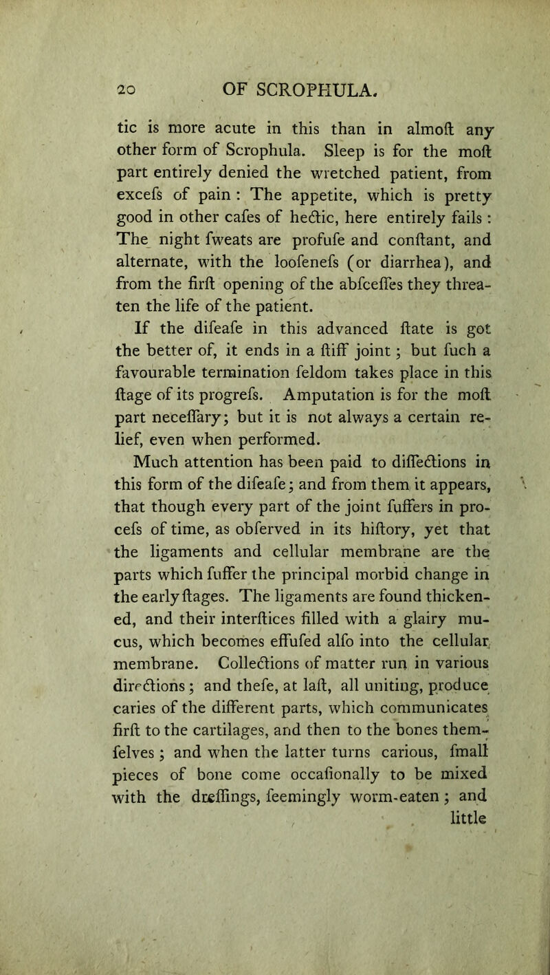 tic is more acute in this than in almoft any other form of Scrophula. Sleep is for the moft part entirely denied the wretched patient, from excefs of pain : The appetite, which is pretty good in other cafes of hedtic, here entirely fails: The night fweats are profufe and conflant, and alternate, with the loofenefs (or diarrhea), and from the firffc opening of the abfcelfes they threa- ten the life of the patient. If the difeafe in this advanced ftate is got the better of, it ends in a ftiff joint; but fuch a favourable termination feldom takes place in this ftage of its progrefs. Amputation is for the moft part neceffary; but it is not always a certain re- lief, even when performed. Much attention has been paid to diffedtions in this form of the difeafe; and from them it appears, that though every part of the joint fuffers in pro- cefs of time, as obferved in its hiftory, yet that the ligaments and cellular membrane are the parts which fuffer the principal morbid change in the early ftages. The ligaments are found thicken- ed, and their interftices filled with a glairy mu- cus, which becomes effufed alfo into the cellular membrane. Colledlions of matter run in various dirrdlions; and thefe, at laft, all uniting, produce caries of the different parts, which communicates firft to the cartilages, and then to the bones them- felves; and when the latter turns carious, fmall pieces of bone come occafionally to be mixed with the duellings, leemingly worm-eaten; and little