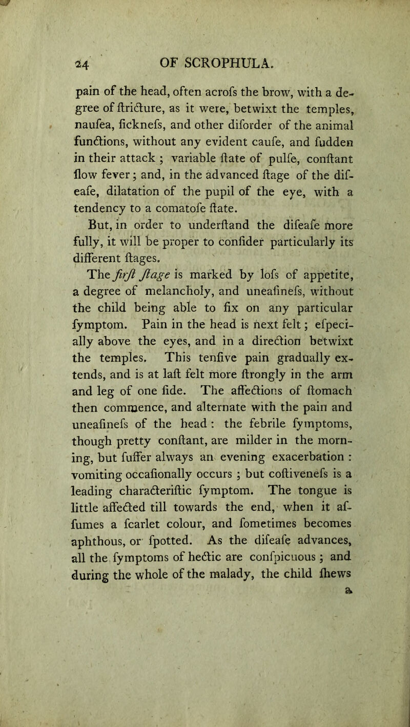 pain of the head, often acrofs the brow, with a de- gree of ftridure, as it were, betwixt the temples, naufea, ficknefs, and other diforder of the animal fundions, without any evident caufe, and fudden in their attack ; variable date of pulfe, conftant flow fever; and, in the advanced ftage of the dif- eafe, dilatation of the pupil of the eye, with a tendency to a comatofe ftate. But, in order to underftand the difeafe more fully, it will be proper to conflder particularly its different ftages. The jirjl Jlage is marked by lofs of appetite, a degree of melancholy, and unealinefs, without the child being able to fix on any particular fymptom. Pain in the head is next felt; efpeci- ally above the eyes, and in a diredion betwixt the temples. This tenfive pain gradually ex- tends, and is at laft felt more ftrongly in the arm and leg of one fide. The affedions of ftomach then commence, and alternate with the pain and unealinefs of the head : the febrile fymptoms, though pretty conftant, are milder in the morn- ing, but fuffer always an evening exacerbation : vomiting occafionally occurs ; but coftivenefs is a leading charaderiftic fymptom. The tongue is little affeded till towards the end, when it af- fumes a fcarlet colour, and fometimes becomes aphthous, or fpotted. As the difeafe advances, all the fymptoms of hedic are confpicuous; and during the whole of the malady, the child fhews