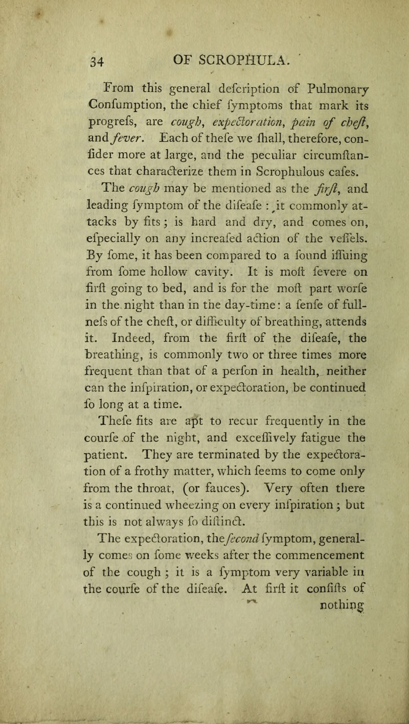 From this general defcription of Pulmonary Confumption, the chief fymptoms that mark its progrefs, are cough, expectoration, pain of chejl, and fever. Each of thefe we fhall, therefore, con- fider more at large, and the peculiar circumfian- ces that characterize them in Scrophulous cafes. The cough may be mentioned as the firft, and leading fymptom of the difeafe : Jt commonly at- tacks by fits; is hard and dry, and comes on, elpecially on any increafed action of the veffels. By fome, it has been compared to a found iffuing from fome hollow cavity. It is molt fevere on firft going to bed, and is for the molt part worfe in the night than in the day-time: a fenfe of full- nefs of the cheft, or difficulty of breathing, attends it. Indeed, from the firft of the difeafe, the breathing, is commonly two or three times more frequent than that of a perfon in health, neither can the infpiration, or expectoration, be continued fo long at a time. Thefe fits are apt to recur frequently in the courfe of the night, and exceflively fatigue the patient. They are terminated by the expectora- tion of a frothy matter, which feems to come only from the throat, (or fauces). Very often there is a continued wheezing on every infpiration ; but this is not always fo diftinct. The expectoration, thefecond fymptom, general- ly comes on fome weeks after the commencement of the cough ; it is a fymptom very variable in the courfe of the difeafe. At firft it confifts of nothing