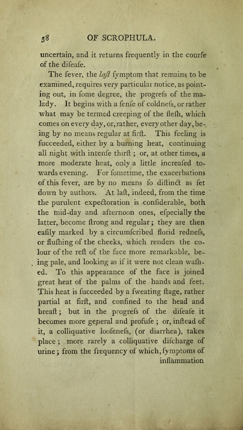 uncertain, and it returns frequently in the courfe of the difeafe. The fever, the lajl fymptom that remains to be examined, requires very particular notice, as point- ing out, in fome degree, the progrefs of the ma- lady, It begins with a fenfe of coldnefs, or rather what may be termed creeping of the fleth, which comes on every day, or, rather, every other day, be- ing by no means regular at fird. This feeling is fucceeded, either by a burning heat, continuing all night with intenfe third ; or, at other times, a more moderate heat, only a little increaled to- wards evening. For fometime, the exacerbations of this fever, are by no means fo didinct as fet down by authors. At lad, indeed, from the time the purulent expectoration is condderable, both the mid-day and afternoon ones, efpecially the latter, become drong and regular; they are then eafily marked by a circumfcribed dorid rednefs, or dudiing of the cheeks, which renders the co- lour of the red of the face more remarkable, be- ing pale, and looking as if it were not clean wafh- ed. To this appearance of the face is joined great heat of the palms of the hands and feet. This heat is fucceeded by a fweating dage, rather partial at fird, and confined to the head and bread; but in the progrefs of the difeafe it becomes more general and profufe ; or, indead of it, a colliquative loofenefs, (or diarrhea), takes place ; more rarely a colliquative difcharge of urine \ from the frequency of which, fymptoms of inflammation