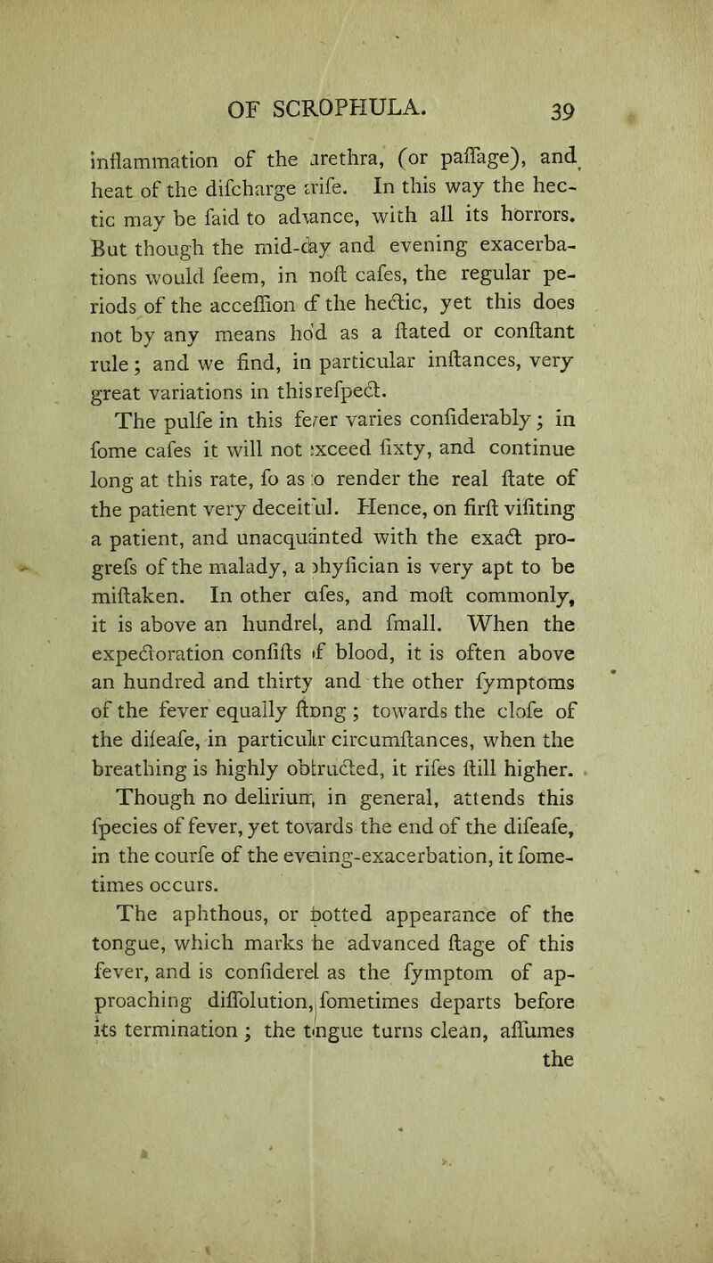 inflammation of the arethra, (or paflage), and heat of the difcharge aife. In this way the hec- tic may be faid to advance, with all its horrors. But though the mid-day and evening exacerba- tions would feem, in noft cafes, the regular pe- riods of the acceffion cf the hedic, yet this does not by any means hod as a flated or conftant rule; and we find, in particular inftances, very great variations in thisrefped. The pulfe in this fe/er varies confiderably; in fome cafes it will not ixceed fixty, and continue long at this rate, fo as :o render the real ftate of the patient very deceit id. Plence, on firfi; vifiting a patient, and unacquainted with the exad pro- grefs of the malady, a )hyfician is very apt to be miftaken. In other afes, and molt commonly, it is above an hundrel, and fmall. When the expedloration confilts if blood, it is often above an hundred and thirty and the other fymptoms of the fever equally ftnng ; towards the clofe of the dileafe, in particulir circumltances, when the breathing is highly obtruded, it rifes Itill higher. Though no deliriurr, in general, attends this fpecies of fever, yet towards the end of the difeafe, in the courfe of the eveiing-exacerbation, it fome- times occurs. The aphthous, or hotted appearance of the tongue, which marks he advanced ftage of this fever, and is confiderel as the fymptom of ap- proaching diflblution, fometimes departs before its termination ; the tmgue turns clean, aflumes the