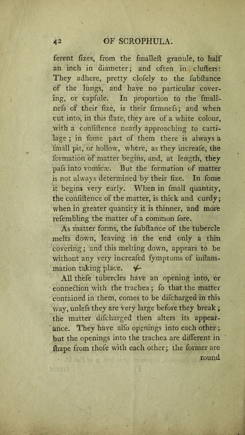 ferent fizes, from the fmalleft granule, to half an inch in diameter; and often in clufters: They adhere, pretty clofely to the fubftance of the lungs, and have no particular cover- ing, or capfule. In proportion to the fmall- nefs of their lize, is their firmnefs; and when cut into, iii this date, they are of a white colour, with a confidence nearly approaching to carti- lage ; in fome part of them there is always a fmall pit, or hollow, where, as they increafe, the formation of matter begins, and, at length, they pafs into vomicae. But the formation of matter is not always determined by their fize. In fome it begins very early. When in fmall quantity, the confidence of the matter, is thick and curdy; when in greater quantity it is thinner, and more refembling the matter of a common fore. As matter forms, the fubdance of the tubercle melts down, leaving in the end only a thin covering; and this melting down, appears to be without any very increafed fymptoms of infiam- mation taking place. All thefe tubercles have an opening into, or connexion with the trachea; fo that the matter contained in them, comes to be difcharged in this way, unlefs they are very large before they break ; the matter difcharged then alters its appear- ance. They have alfo openings into each other; but the openings into the trachea are different in fhape from thofe with each other; the former are round