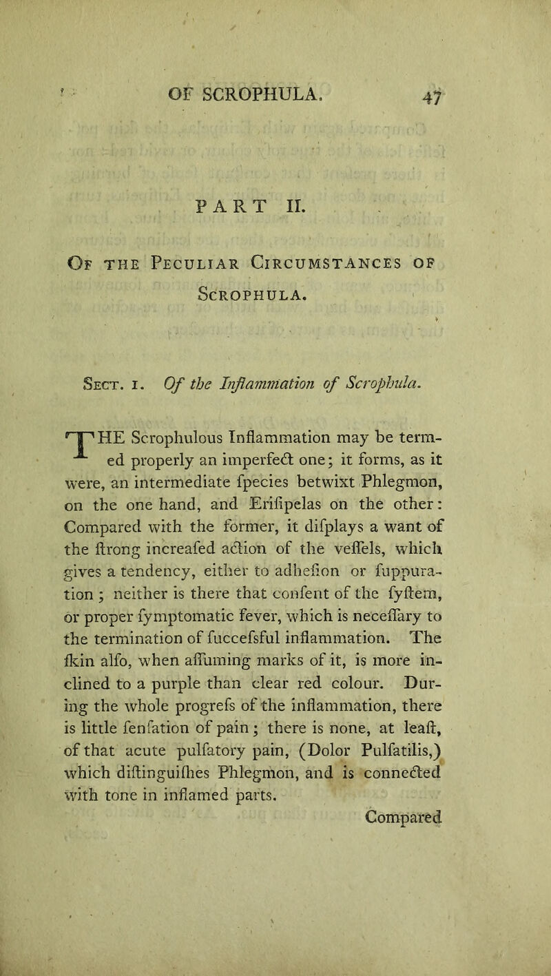 PART II. Of the Peculiar Circumstances of Scrophula. Sect. i. Of the Inflammation of Scrophula. ’ a ^HE Scrophulous Inflammation may be term- A ed properly an imperfect one; it forms, as it were, an intermediate fpecies betwixt Phlegmon, on the one hand, and Erifipelas on the other: Compared with the former, it difplays a want of the ftrong increafed action of the veflels, which gives a tendency, either to adheflon or fuppura- tion ; neither is there that confent of the fyftem, or proper fymptomatic fever, which is neceflary to the termination of fuccefsful inflammation. The fldn alfo, when aflinning marks of it, is more in- clined to a purple than clear red colour. Dur- ing the whole progrefs of the inflammation, there is little fenfation of pain ; there is none, at leaft, of that acute pulfatory pain, (Dolor Pulfatilis,) which diftinguifhes Phlegmon, and is connedled with tone in inflamed parts. Compared