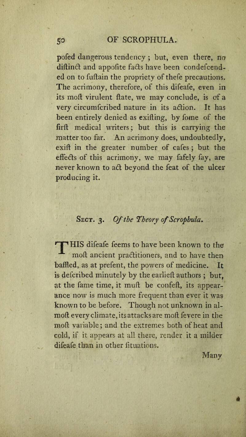 5° pofed dangerous tendency ; but, even there, no diftinil and appoftte fails have been condefcend- ed on to fuflain the propriety of thefe precautions. The acrimony, therefore, of this difeafe, even in its moft virulent ftate, we may conclude, is of a very circumfcribed nature in its ailion. It has been entirely denied as exifting, by fotne of the firft medical writers; but this is carrying the matter too far. An acrimony does, undoubtedly, exift in the greater number of cafes ; but the effects of this acrimony, we may fafely fay, are never known to ail beyond the feat of the ulcer producing it. Sect. 3. Of the Theory of Scrophula. HIS difeafe feems to have been known to the moft ancient prailitioners, and to have then baffled, as at prefent, the powers of medicine. It is delcribed minutely by the earlieft authors; but, at the fame time, it muft be confeft, its appear- ance now is much more frequent than ever it was known to be before. Though not unknown in al- moft every climate, its attacks are moft fevere in the moft variable; and the extremes both of heat and cold, if it appears at all there, render it a milder difeafe than in other lituations. Many