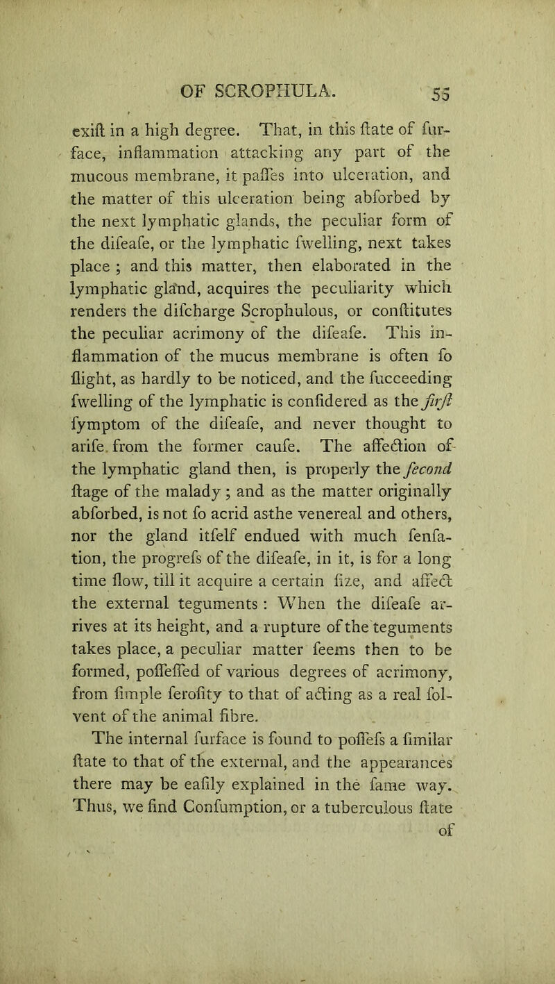 exift in a high degree. That, in this date of fur- face, inflammation attacking any part of the mucous membrane, it pafles into ulceration, and the matter of this ulceration being abforbed by the next lymphatic glands, the peculiar form of the difeafe, or the lymphatic fwelling, next takes place ; and this matter, then elaborated in the lymphatic gla'nd, acquires the peculiarity which renders the difcharge Scrophulous, or conftitutes the peculiar acrimony of the difeafe. This in- flammation of the mucus membrane is often fo flight, as hardly to be noticed, and the fucceeding fwelling of the lymphatic is confide red as the JirJl fymptom of the difeafe, and never thought to arife. from the former caufe. The affedion of the lymphatic gland then, is properly the fecond, ftage of the malady ; and as the matter originally abforbed, is not fo acrid asthe venereal and others, nor the gland itfelf endued with much fenfa- tion, the progrefs of the difeafe, in it, is for a long time flow, till it acquire a certain fize, and affed the external teguments : When the difeafe ar- rives at its height, and a rupture of the teguments takes place, a peculiar matter feems then to be formed, pofiefled of various degrees of acrimony, from Ample ferofity to that of ading as a real fol- vent of the animal fibre. The internal furface is found to pofiefs a fimilar ftate to that of the external, and the appearances there may be eafily explained in the fame way. Thus, we find Confumption, or a tuberculous fiate of