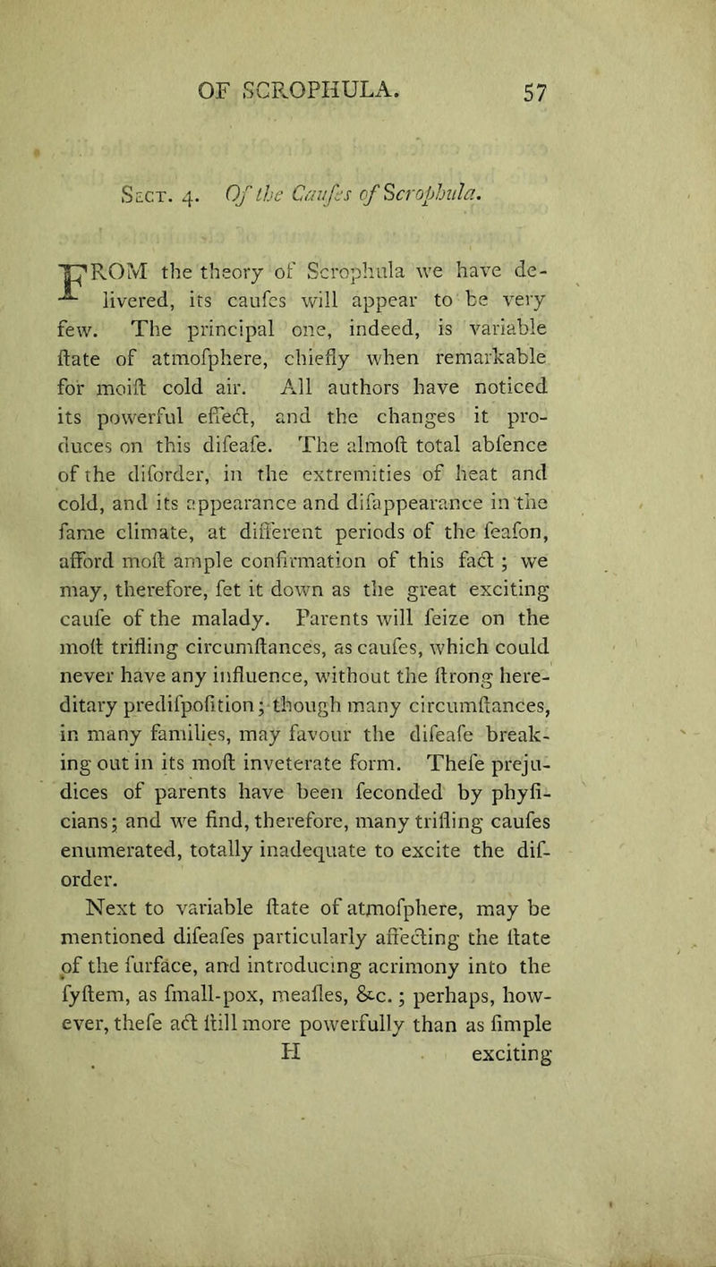 Sect. 4. Of the Caufes of Scrophula. THROM the theory of Scrophula we have de- livered, its caufes will appear to be very few. The principal one, indeed, is variable date of atmofphere, chiefly when remarkable for mo id cold air. All authors have noticed its powerful effect, and the changes it pro- duces on this difeafe. The almod total abience of the diforder, in the extremities of heat and cold, and its appearance and difappearance in the fame climate, at different periods of the feafon, afford mod ample confirmation of this fact ; we may, therefore, fet it down as the great exciting caufe of the malady. Parents will feize on the mod triding circumdances, as caufes, which could never have any influence, without the flrong here- ditary predifpofition; though many circumdances, in many families, may favour the difeafe break- ing out in its mod inveterate form. Thefe preju- dices of parents have been feconded by phyfi- cians; and we find, therefore, many trifling caufes enumerated, totally inadequate to excite the dif- order. Next to variable date of atmofphere, may be mentioned difeafes particularly affecting the date of the furface, and introducing acrimony into the fydem, as finall-pox, mealies, &c.; perhaps, how- ever, thefe aft dill more powerfully than as fimple Ii exciting