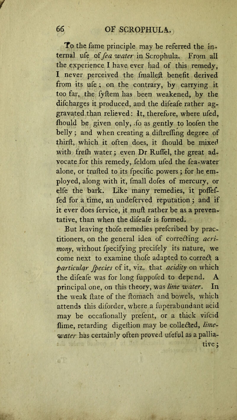 To the fame principle may be referred the in- ternal ufe offea water in Scrophula. From all the experience I have ever had of this remedy, I never perceived the fmalleft benefit derived from its ufe ; on the contrary, by carrying it too far, the fyftem has been weakened, by the difcharges it produced, and the difeafe rather ag- gravated than relieved: It, therefore, where ufed, fhould be given only, .fo as gently to loofen the belly; and when creating a diftreffing degree of third;, which it often does, it Ihould be mixed with frelh water; even Dr Rulfel, the great ad- vocate for this remedy, feldom ufed the fea-water alone, or trufted to its fpecific powers; for he em- ployed, along with it, fmall dofes of mercury, or elfe the bark. Like many remedies, it pofief- fed for a time, an undeferved reputation ; and if it ever does fervice, it mull rather be as a preven- tative, than when the difeafe is formed. But leaving thofe remedies prefcribed by prac- titioners, on the general idea of correcting acri- mony, without fpecifying precifely its nature, we come next to examine thofe adapted to corredt a particular fpecies of it, viz. that acidity on which the difeafe was for long fuppofed to depend. A principal one, on this theory, was lime water. In the weak ftate of the ftomach and bowels, which attends this diforder, where a fnperabundant acid may be occafionally prefent, or a thick vilcid flime, retarding digeftion may be collected, lime- water has certainly often proved ufeful as a pallia- tive;