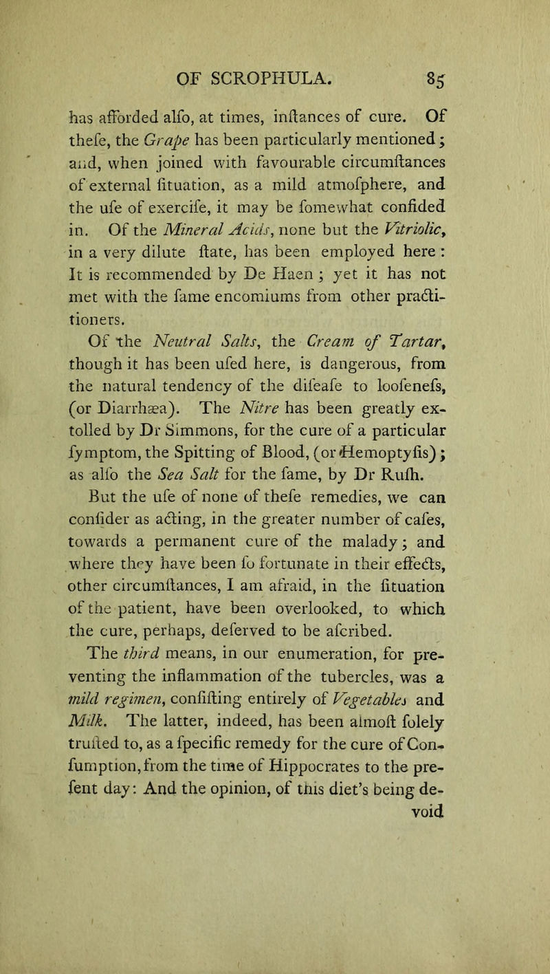 has afforded alfo, at times, inflances of cure. Of thefe, the Grape has been particularly mentioned; and, when joined with favourable circumftances of external fituation, as a mild atmofphere, and the ufe of exercife, it may be fomewhat confided in. Of the Mineral Acids, none but the Vitriolic, in a very dilute ftate, has been employed here : It is recommended by De Haen ; yet it has not met with the fame encomiums from other practi- tioners. Of the Neutral Salts, the Cream of Tartar, though it has been ufed here, is dangerous, from the natural tendency of the diieafe to loofenefs, (or Diarrhsea). The Nitre has been greatly ex- tolled by Dr Simmons, for the cure of a particular fymptom, the Spitting of Blood, (or 'Hemoptyfis) ; as alfo the Sea Salt for the fame, by Dr Rufli. But the ufe of none of thefe remedies, we can conlider as aCting, in the greater number of cafes, towards a permanent cure of the malady; and where they have been fo fortunate in their effe&s, other circumltances, I am afraid, in the fituation of the patient, have been overlooked, to which the cure, perhaps, deferved to be afcribed. The third means, in our enumeration, for pre- venting the inflammation of the tubercles, was a mild regimen, confiding entirely of Vegetables and Milk. The latter, indeed, has been aimoft folely trufted to, as a fpecific remedy for the cure of Con- fumption,from the time of Hippocrates to the pre- fent day: And the opinion, of this diet’s being de- void