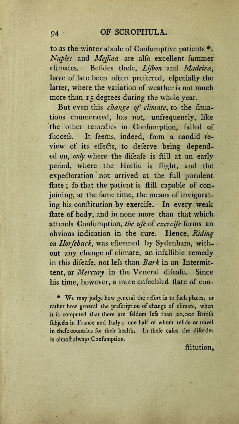 to as the winter abode of Confumptive patients *. Naples and Meffina are alfo excellent fummer climates. Befides thefe, Lifbon and Madeira, have of late been often preferred, efpecially the latter, where the variation of weather is not much more than 15 degrees during the whole year. But even this change of climate, to the fitua- tions enumerated, has not, unfrequently, like the other remedies in Confumption, failed of fuccefs. It feems, indeed, from a candid re- view of its effects, to deferve being depend- ed on, only where the difeafe is ftill at an early period, where the Hedic is flight, and the expedoration not arrived at the full purulent date; fo that the patient is ftill capable of con- joining, at the fame time, the means of invigorat- ing his conftitution by exercife. In every weak ftate of body, and in none more than that which attends Confumption, the ufe of exercife forms an obvious indication in the cure. Hence, Riding on Horfeback, was efteemed by Sydenham, with- out any change of climate, an infallible remedy in this difeafe, not lefs than Bark in an Intermit- tent, or Mercury in the Veneral difeafe. Since his time, however, a more enfeebled ftate of con- * We may judge how general the refort is to fuch places, or rather how general the prefcription of change of climate, when it is computed that there are feldom lefs than 20,000 Britifli fubje<5ls in France and Italy ; one half of whom refide or travel in thefe countries for their health. In thefe cafes the diforder is almoft always Confumption. ftitution.